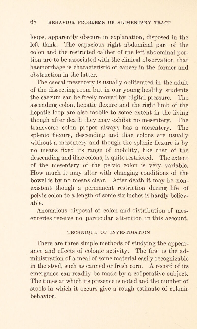 loops, apparently obscure in explanation, disposed in the left flank. The capacious right abdominal part of the colon and the restricted caliber of the left abdominal por¬ tion are to be associated with the clinical observation that haemorrhage is characteristic of cancer in the former and obstruction in the latter. The caecal mesentery is usually obliterated in the adult of the dissecting room but in our young healthy students the caecum can be freely moved by digital pressure. The ascending colon, hepatic flexure and the right limb of the hepatic loop are also mobile to some extent in the living though after death they may exhibit no mesentery. The transverse colon proper always has a mesentery. The splenic flexure, descending and iliac colons are usually without a mesentery and though the splenic flexure is by no means fixed its range of mobility, like that of the descending and iliac colons, is quite restricted. The extent of the mesentery of the pelvic colon is very variable. How much it may alter with changing conditions of the bowel is by no means clear. After death it may be non¬ existent though a permanent restriction during life of pelvic colon to a length of some six inches is hardly believ¬ able. Anomalous disposal of colon and distribution of mes¬ enteries receive no particular attention in this account. TECHNIQUE OF INVESTIGATION There are three simple methods of studying the appear¬ ance and effects of colonic activity. The first is the ad¬ ministration of a meal of some material easily recognizable in the stool, such as canned or fresh corn. A record of its emergence can readily be made by a cooperative subject. The times at which its presence is noted and the number of stools in which it occurs give a rough estimate of colonic behavior.