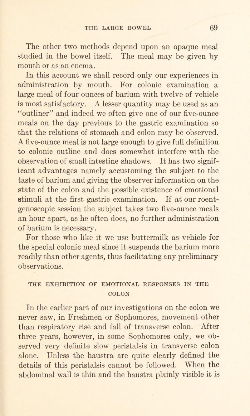 The other two methods depend upon an opaque meal studied in the bowel itself. The meal may be given by mouth or as an enema. In this account we shall record only our experiences in administration by mouth. For colonic examination a large meal of four ounces of barium with twelve of vehicle is most satisfactory. A lesser quantity may be used as an “outliner” and indeed we often give one of our five-ounce meals on the day previous to the gastric examination so that the relations of stomach and colon may be observed. A five-ounce meal is not large enough to give full definition to colonic outline and does somewhat interfere with the observation of small intestine shadows. It has two signif¬ icant advantages namely accustoming the subject to the taste of barium and giving the observer information on the state of the colon and the possible existence of emotional stimuli at the first gastric examination. If at our roent- genoscopic session the subject takes two five-ounce meals an hour apart, as he often does, no further administration of barium is necessary. For those who like it we use buttermilk as vehicle for the special colonic meal since it suspends the barium more readily than other agents, thus facilitating any preliminary observations. THE EXHIBITION OF EMOTIONAL RESPONSES IN THE COLON In the earlier part of our investigations on the colon we never saw, in Freshmen or Sophomores, movement other than respiratory rise and fall of transverse colon. After three years, however, in some Sophomores only, we ob¬ served very definite slow peristalsis in transverse colon alone. Unless the haustra are quite clearly defined the details of this peristalsis cannot be followed. When the abdominal wall is thin and the haustra plainly visible it is