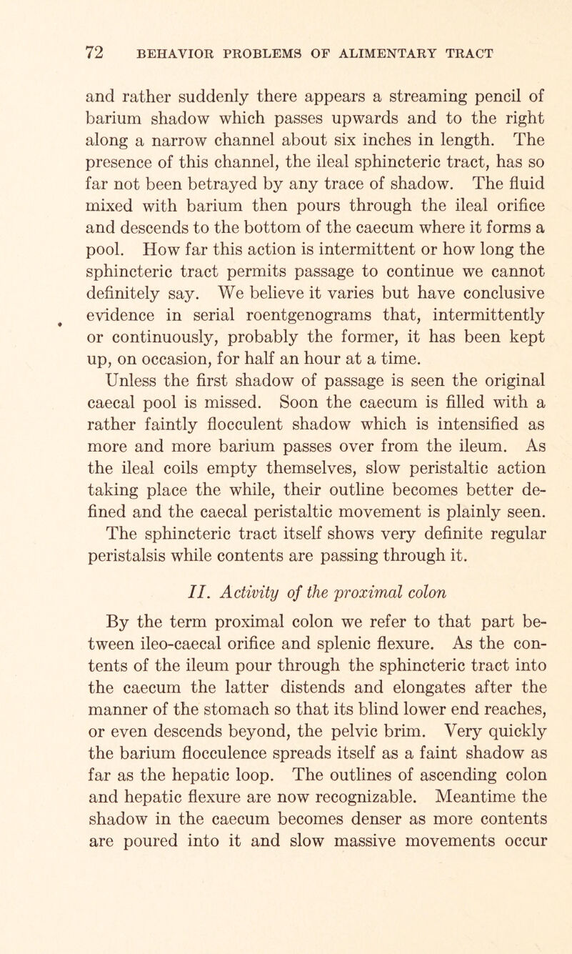 and rather suddenly there appears a streaming pencil of barium shadow which passes upwards and to the right along a narrow channel about six inches in length. The presence of this channel, the ileal sphincteric tract, has so far not been betrayed by any trace of shadow. The fluid mixed with barium then pours through the ileal orifice and descends to the bottom of the caecum where it forms a pool. How far this action is intermittent or how long the sphincteric tract permits passage to continue we cannot definitely say. We believe it varies but have conclusive evidence in serial roentgenograms that, intermittently or continuously, probably the former, it has been kept up, on occasion, for half an hour at a time. Unless the first shadow of passage is seen the original caecal pool is missed. Soon the caecum is filled with a rather faintly flocculent shadow which is intensified as more and more barium passes over from the ileum. As the ileal coils empty themselves, slow peristaltic action taking place the while, their outline becomes better de¬ fined and the caecal peristaltic movement is plainly seen. The sphincteric tract itself shows very definite regular peristalsis while contents are passing through it. II. Activity of the proximal colon By the term proximal colon we refer to that part be¬ tween ileo-caecal orifice and splenic flexure. As the con¬ tents of the ileum pour through the sphincteric tract into the caecum the latter distends and elongates after the manner of the stomach so that its blind lower end reaches, or even descends beyond, the pelvic brim. Very quickly the barium flocculence spreads itself as a faint shadow as far as the hepatic loop. The outlines of ascending colon and hepatic flexure are now recognizable. Meantime the shadow in the caecum becomes denser as more contents are poured into it and slow massive movements occur