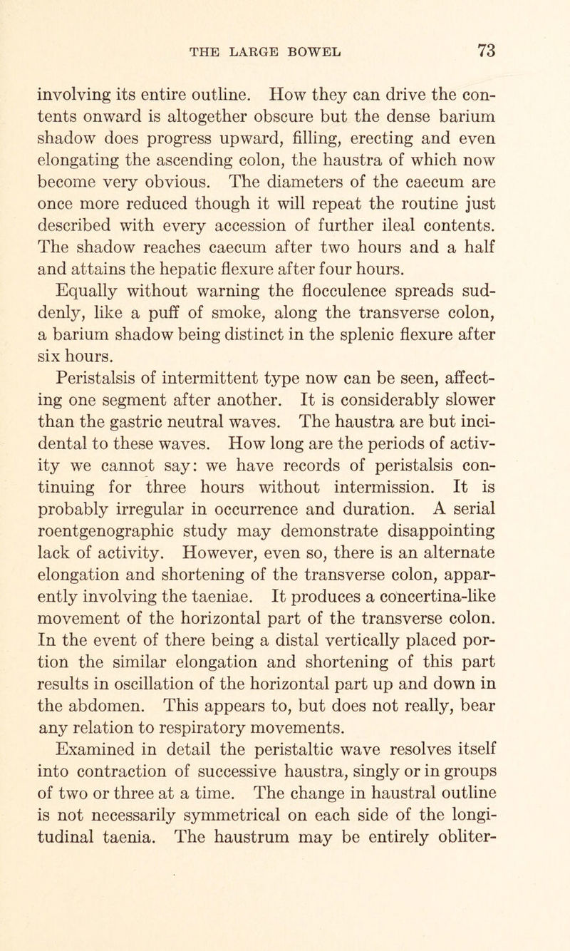 involving its entire outline. How they can drive the con¬ tents onward is altogether obscure but the dense barium shadow does progress upward, filling, erecting and even elongating the ascending colon, the haustra of which now become very obvious. The diameters of the caecum are once more reduced though it will repeat the routine just described with every accession of further ileal contents. The shadow reaches caecum after two hours and a half and attains the hepatic flexure after four hours. Equally without warning the flocculence spreads sud¬ denly, like a puff of smoke, along the transverse colon, a barium shadow being distinct in the splenic flexure after six hours. Peristalsis of intermittent type now can be seen, affect¬ ing one segment after another. It is considerably slower than the gastric neutral waves. The haustra are but inci¬ dental to these waves. How long are the periods of activ¬ ity we cannot say: we have records of peristalsis con¬ tinuing for three hours without intermission. It is probably irregular in occurrence and duration. A serial roentgenographic study may demonstrate disappointing lack of activity. However, even so, there is an alternate elongation and shortening of the transverse colon, appar¬ ently involving the taeniae. It produces a concertina-like movement of the horizontal part of the transverse colon. In the event of there being a distal vertically placed por¬ tion the similar elongation and shortening of this part results in oscillation of the horizontal part up and down in the abdomen. This appears to, but does not really, bear any relation to respiratory movements. Examined in detail the peristaltic wave resolves itself into contraction of successive haustra, singly or in groups of two or three at a time. The change in haustral outline is not necessarily symmetrical on each side of the longi¬ tudinal taenia. The haustrum may be entirely obliter-