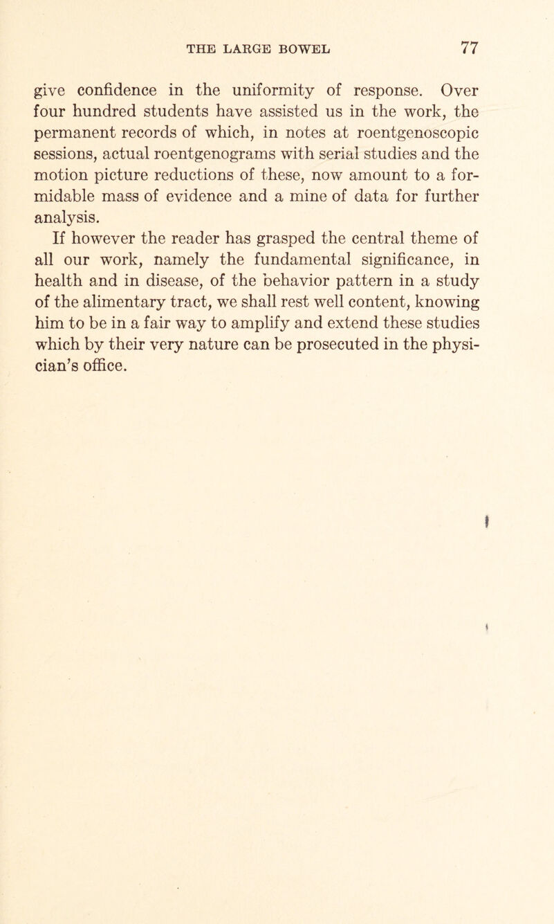 give confidence in the uniformity of response. Over four hundred students have assisted us in the work, the permanent records of which, in notes at roentgenoscopic sessions, actual roentgenograms with serial studies and the motion picture reductions of these, now amount to a for¬ midable mass of evidence and a mine of data for further analysis. If however the reader has grasped the central theme of all our work, namely the fundamental significance, in health and in disease, of the behavior pattern in a study of the alimentary tract, we shall rest well content, knowing him to be in a fair way to amplify and extend these studies which by their very nature can be prosecuted in the physi¬ cian’s office.