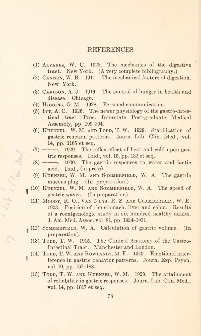 REFERENCES (1) Alvarez, W. C. 1928. The mechanics of the digestive tract. New York. (A very complete bibliography.) (2) Cannon, W. B. 1911. The mechanical factors of digestion. New York. (3) Carlson, A. J. 1916. The control of hunger in health and disease. Chicago. (4) Higgins, G. M. 1928. Personal communication. (5) Ivt, A. C. 1926. The newer physiology of the gastrointes¬ tinal tract. Proc. Interstate Post-graduate Medical Assembly, pp. 199-204. (6) Ktjenzel, W. M. and Todd, T. W. 1929. Stabilization of gastric reaction patterns. Journ. Lab. Clin. Med., vol. 14, pp. 1165 et seq. (7) -. 1929. The reflex effect of heat and cold upon gas¬ tric responses. Ibid., vol. 15, pp. 132 et seq. (8) -. 1930. The gastric responses to water and lactic acid. Ibid., (in press). (9) Kuenzel, W. M. and Sommerfield, W. A. The gastric mucous plug. (In preparation.) I (10) Kuenzel, W. M. and Sommerfield, W. A. The speed of * gastric waves. (In preparation). (11) Moody, R. O., Van Nuys, R. S. and Chamberlain, W. E. 1923. Position of the stomach, liver and colon. Results of a roentgenologic study in six hundred healthy adults. J. Am. Med. Assoc, vol. 81, pp. 1924-1931. I (12) Sommerfield, W. A. Calculation of gastric volume. (In preparation). (13) Todd, T. W. 1915. The Clinical Anatomy of the Gastro¬ intestinal Tract. Manchester and London. (14) Todd, T. W. and Rowlands, M. E. 1930. Emotional inter¬ ference in gastric behavior patterns. Journ. Exp. Psych, vol. 10, pp. 167-188. (15) Todd, T. W. and Kuenzel, W. M. 1929. The attainment of reliability in gastric responses. Journ. Lab. Clin. Med., vol. 14, pp. 1017 et seq.