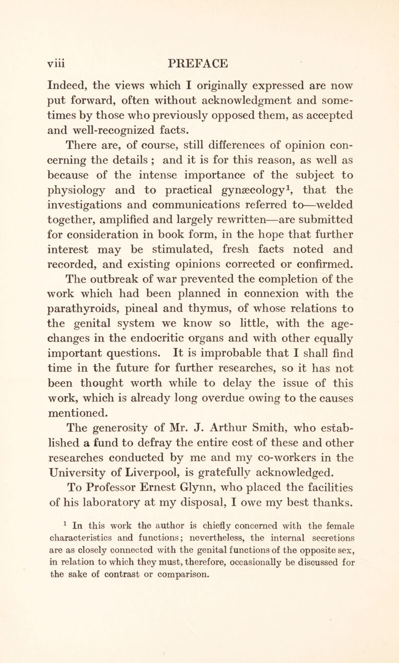 • • • Indeed, the views which I originally expressed are now put forward, often without acknowledgment and some¬ times by those who previously opposed them, as accepted and well-recognized facts. There are, of course, still differences of opinion con¬ cerning the details ; and it is for this reason, as well as because of the intense importance of the subject to physiology and to practical gynaecology1, that the investigations and communications referred to—welded together, amplified and largely rewritten—are submitted for consideration in book form, in the hope that further interest may be stimulated, fresh facts noted and recorded, and existing opinions corrected or confirmed. The outbreak of war prevented the completion of the work which had been planned in connexion with the parathyroids, pineal and thymus, of whose relations to the genital system we know so little, with the age- changes in the endocritic organs and with other equally important questions. It is improbable that I shall find time in the future for further researches, so it has not been thought worth while to delay the issue of this work, which is already long overdue owing to the causes mentioned. The generosity of Mr. J. Arthur Smith, who estab¬ lished a fund to defray the entire cost of these and other researches conducted by me and my co-workers in the University of Liverpool, is gratefully acknowledged. To Professor Ernest Glynn, who placed the facilities of his laboratory at my disposal, I owe my best thanks. 1 In this work the author is chiefly concerned with the female characteristics and functions; nevertheless, the internal secretions are as closely connected with the genital functions of the opposite sex, in relation to which they must, therefore, occasionally be discussed for the sake of contrast or comparison.