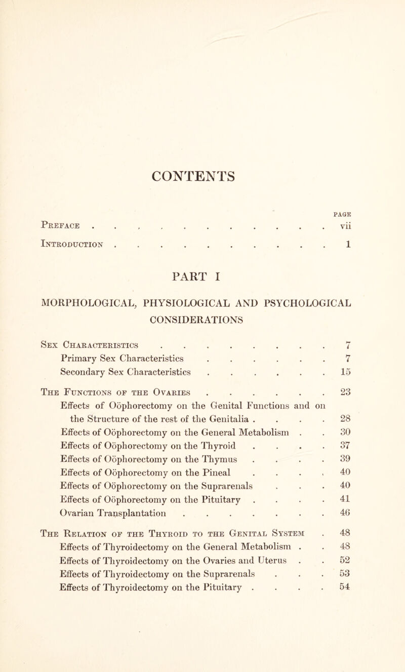 CONTENTS PAGE Preface ........... vii Introduction.1 PART I MORPHOLOGICAL, PHYSIOLOGICAL AND PSYCHOLOGICAL CONSIDERATIONS Sex Characteristics.7 Primary Sex Characteristics ...... 7 Secondary Sex Characteristics ...... 15 The Functions of the Ovaries.23 Effects of Oophorectomy on the Genital Functions and on the Structure of the rest of the Genitalia .... 28 Effects of Oophorectomy on the General Metabolism . . 30 Effects of Oophorectomy on the Thyroid .... 37 Effects of Odphorectomy on the Thymus .... 39 Effects of Oophorectomy on the Pineal .... 40 Effects of Oophorectomy on the Suprarenals ... 40 Effects of Oophorectomy on the Pituitary . . . .41 Ovarian Transplantation ....... 40 The Relation of the Thyroid to the Genital System . 48 Effects of Thyroidectomy on the General Metabolism . . 48 Effects of Thyroidectomy on the Ovaries and Uterus . . 52 Effects of Thyroidectomy on the Suprarenals ... 53 Effects of Thyroidectomy on the Pituitary .... 54