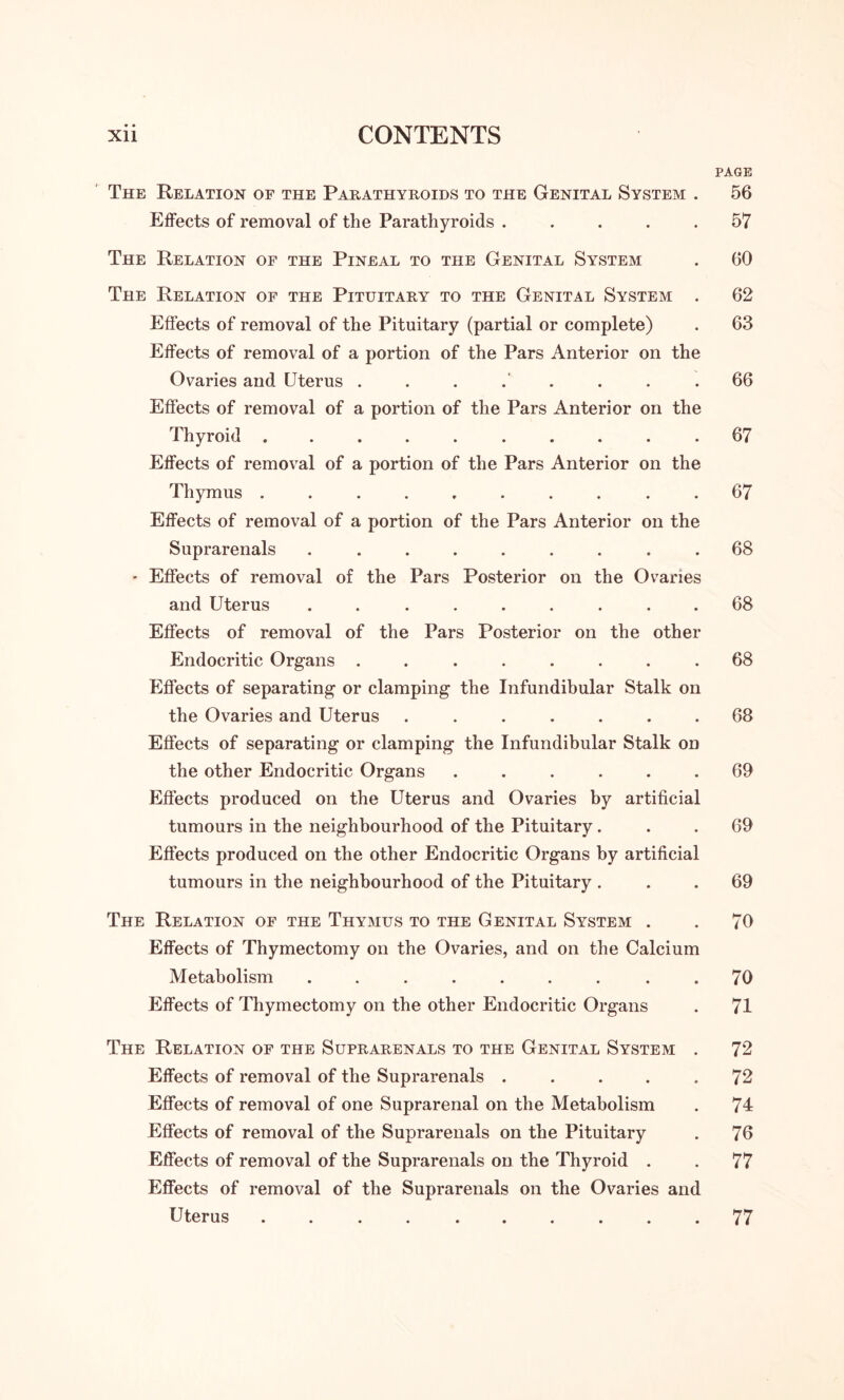 PAGE The Relation of the Parathyroids to the Genital System . 56 Effects of removal of the Parathyroids ..... 57 The Relation of the Pineal to the Genital System . 60 The Relation of the Pituitary to the Genital System . 62 Effects of removal of the Pituitary (partial or complete) . 63 Effects of removal of a portion of the Pars Anterior on the Ovaries and Uterus . . . . . . . .66 Effects of removal of a portion of the Pars Anterior on the Thyroid .......... 67 Effects of removal of a portion of the Pars Anterior on the Thymus .......... 67 Effects of removal of a portion of the Pars Anterior on the Suprarenals ......... 68 - Effects of removal of the Pars Posterior on the Ovaries and Uterus ......... 68 Effects of removal of the Pars Posterior on the other Endocritic Organs ........ 68 Effects of separating or clamping the Infundibular Stalk on the Ovaries and Uterus ....... 68 Effects of separating or clamping the Infundibular Stalk on the other Endocritic Organs ...... 69 Effects produced on the Uterus and Ovaries by artificial tumours in the neighbourhood of the Pituitary... 69 Effects produced on the other Endocritic Organs by artificial tumours in the neighbourhood of the Pituitary ... 69 The Relation of the Thymus to the Genital System . . 70 Effects of Thymectomy on the Ovaries, and on the Calcium Metabolism . . . . . . . . .70 Effects of Thymectomy on the other Endocritic Organs . 71 The Relation of the Suprarenals to the Genital System . 72 Effects of removal of the Suprarenals . . . . .72 Effects of removal of one Suprarenal on the Metabolism . 71 Effects of removal of the Suprarenals on the Pituitary . 76 Effects of removal of the Suprarenals on the Thyroid . . 77 Effects of removal of the Suprarenals on the Ovaries and Uterus.77