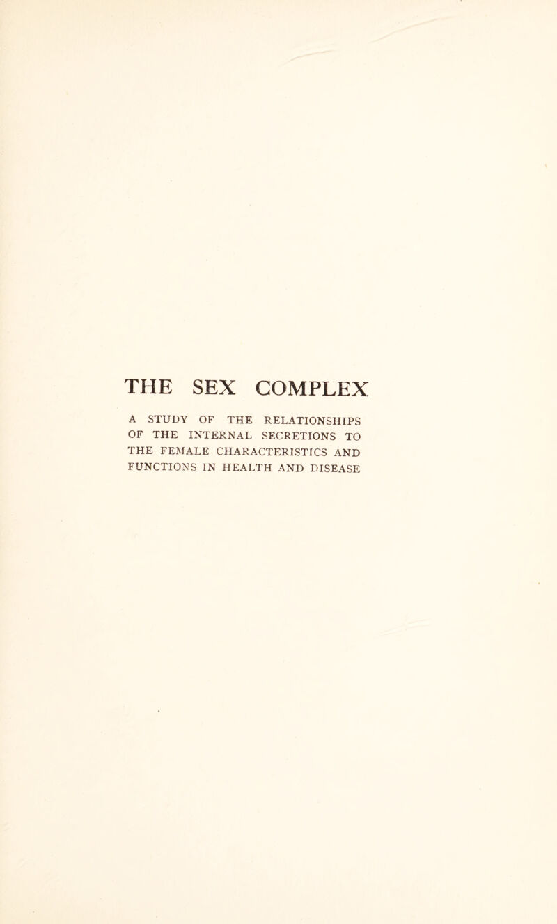 THE SEX COMPLEX A STUDY OF THE RELATIONSHIPS OF THE INTERNAL SECRETIONS TO THE FEMALE CHARACTERISTICS AND FUNCTIONS IN HEALTH AND DISEASE