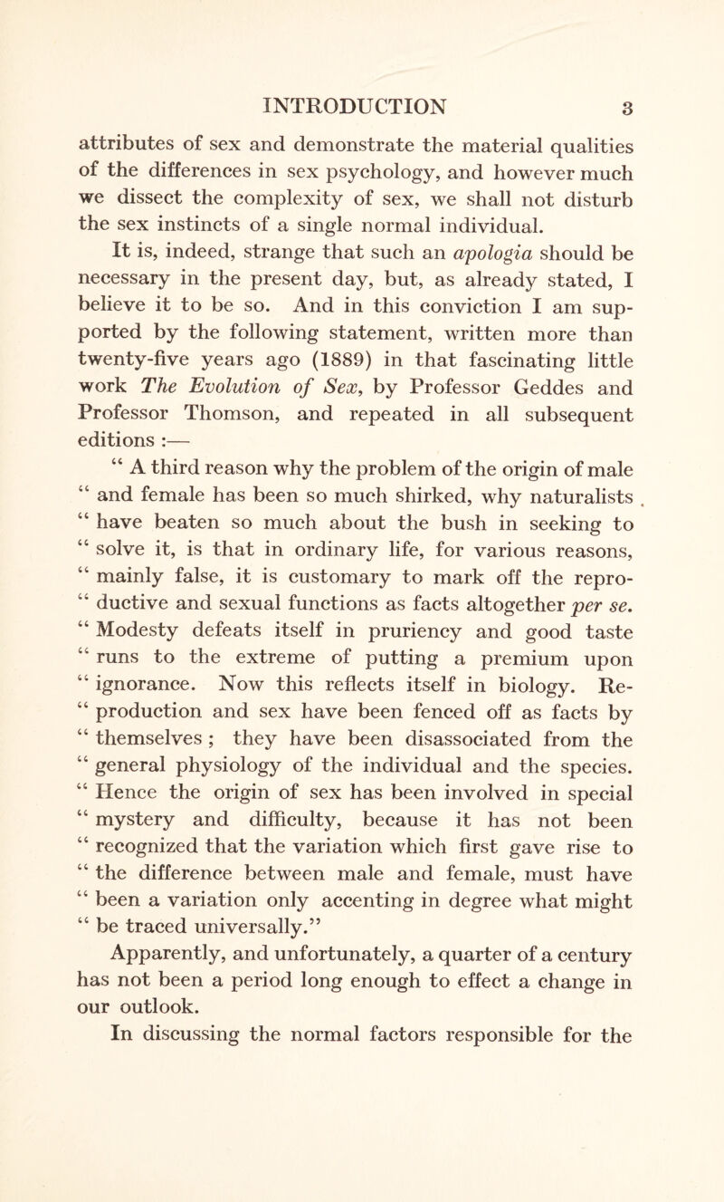 attributes of sex and demonstrate the material qualities of the differences in sex psychology, and however much we dissect the complexity of sex, we shall not disturb the sex instincts of a single normal individual. It is, indeed, strange that such an apologia should be necessary in the present day, but, as already stated, I believe it to be so. And in this conviction I am sup¬ ported by the following statement, written more than twenty-five years ago (1889) in that fascinating little work The Evolution of Sex, by Professor Geddes and Professor Thomson, and repeated in all subsequent editions :— 44 A third reason why the problem of the origin of male and female has been so much shirked, why naturalists 44 have beaten so much about the bush in seeking to 44 solve it, is that in ordinary life, for various reasons, 44 mainly false, it is customary to mark off the repro- '4 ductive and sexual functions as facts altogether per se. 44 Modesty defeats itself in pruriency and good taste runs to the extreme of putting a premium upon 44 ignorance. Now this reflects itself in biology. Re- 44 production and sex have been fenced off as facts by 44 themselves ; they have been disassociated from the 44 general physiology of the individual and the species. 44 Hence the origin of sex has been involved in special 44 mystery and difficulty, because it has not been 44 recognized that the variation which first gave rise to 44 the difference between male and female, must have 44 been a variation only accenting in degree what might 44 be traced universally.” Apparently, and unfortunately, a quarter of a century has not been a period long enough to effect a change in our outlook. In discussing the normal factors responsible for the