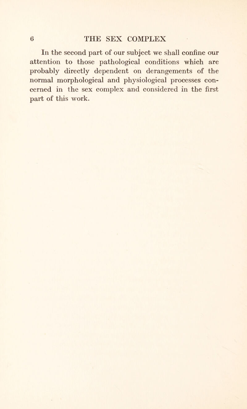 In the second part of our subject we shall confine our attention to those pathological conditions which are probably directly dependent on derangements of the normal morphological and physiological processes con¬ cerned in the sex complex and considered in the first part of this work.