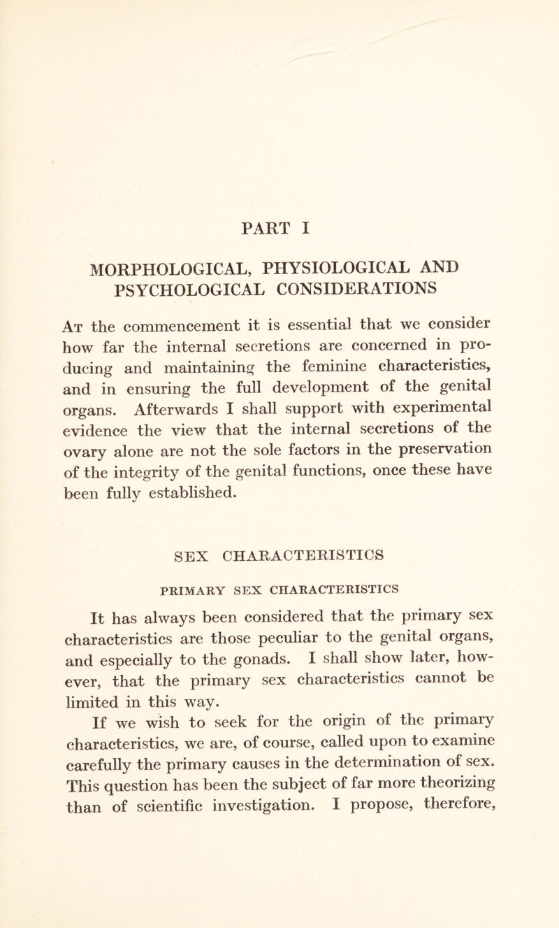 MORPHOLOGICAL, PHYSIOLOGICAL AND PSYCHOLOGICAL CONSIDERATIONS At the commencement it is essential that we consider how far the internal secretions are concerned in pro¬ ducing and maintaining the feminine characteristics, and in ensuring the full development of the genital organs. Afterwards I shall support with experimental evidence the view that the internal secretions of the ovary alone are not the sole factors in the preservation of the integrity of the genital functions, once these have been fully established. SEX CHARACTERISTICS PRIMARY SEX CHARACTERISTICS It has always been considered that the primary sex characteristics are those peculiar to the genital organs, and especially to the gonads. I shall show later, how¬ ever, that the primary sex characteristics cannot be limited in this way. If we wish to seek for the origin of the primary characteristics, we are, of course, called upon to examine carefully the primary causes in the determination of sex. This question has been the subject of far more theorizing than of scientific investigation. I propose, therefore,