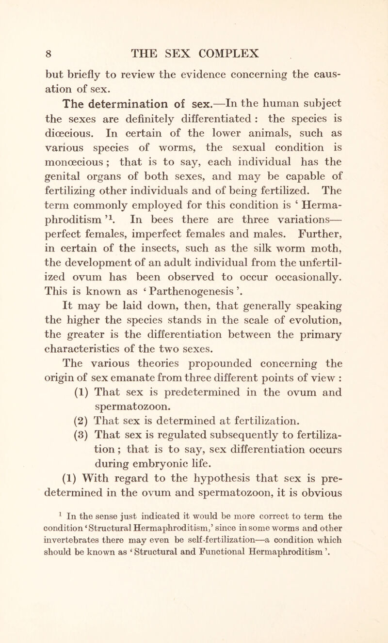 but briefly to review the evidence concerning the caus¬ ation of sex. The determination of sex.—In the human subject the sexes are definitely differentiated : the species is dioecious. In certain of the lower animals, such as various species of worms, the sexual condition is monoecious ; that is to say, each individual has the genital organs of both sexes, and may be capable of fertilizing other individuals and of being fertilized. The term commonly employed for this condition is 4 Herma¬ phroditism n. In bees there are three variations— perfect females, imperfect females and males. Further, in certain of the insects, such as the silk worm moth, the development of an adult individual from the unfertil¬ ized ovum has been observed to occur occasionally. This is known as 4 Parthenogenesis ’. It may be laid down, then, that generally speaking the higher the species stands in the scale of evolution, the greater is the differentiation between the primary characteristics of the two sexes. The various theories propounded concerning the origin of sex emanate from three different points of view : (1) That sex is predetermined in the ovum and spermatozoon. (2) That sex is determined at fertilization. (3) That sex is regulated subsequently to fertiliza¬ tion ; that is to say, sex differentiation occurs during embryonic life. (1) With regard to the hypothesis that sex is pre¬ determined in the ovum and spermatozoon, it is obvious 1 In the sense just indicated it would be more correct to term the condition ‘Structural Hermaphroditismsince in some worms and other invertebrates there may even be self-fertilization—a condition which should be known as ‘ Structural and Functional Hermaphroditism \