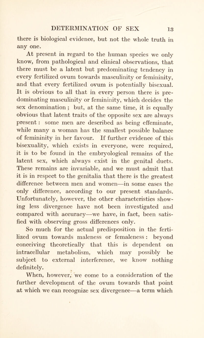 there is biological evidence, but not the whole truth in any one. At present in regard to the human species we only know, from pathological and clinical observations, that there must be a latent but predominating tendency in every fertilized ovum towards masculinity or femininity, and that every fertilized ovum is potentially bisexual. It is obvious to all that in every person there is pre¬ dominating masculinity or femininity, which decides the sex denomination ; but, at the same time, it is equally obvious that latent traits of the opposite sex are always present: some men are described as being effeminate, while many a woman has the smallest possible balance of femininity in her favour. If further evidence of this bisexuality, which exists in everyone, were required, it is to be found in the embryological remains of the latent sex, which always exist in the genital ducts. These remains are invariable, and we must admit that it is in respect to the genitalia that there is the greatest difference between men and women—in some cases the only difference, according to our present standards. Unfortunately, however, the other characteristics show¬ ing less divergence have not been investigated and compared with accuracy—we have, in fact, been satis¬ fied with observing gross differences only. So much for the actual predisposition in the ferti¬ lized ovum towards maleness or femaleness : beyond conceiving theoretically that this is dependent on intracellular metabolism, which may possibly be subject to external interference, we know nothing definitely. When, however, we come to a consideration of the further development of the ovum towards that point at which we can recognize sex divergence—a term which
