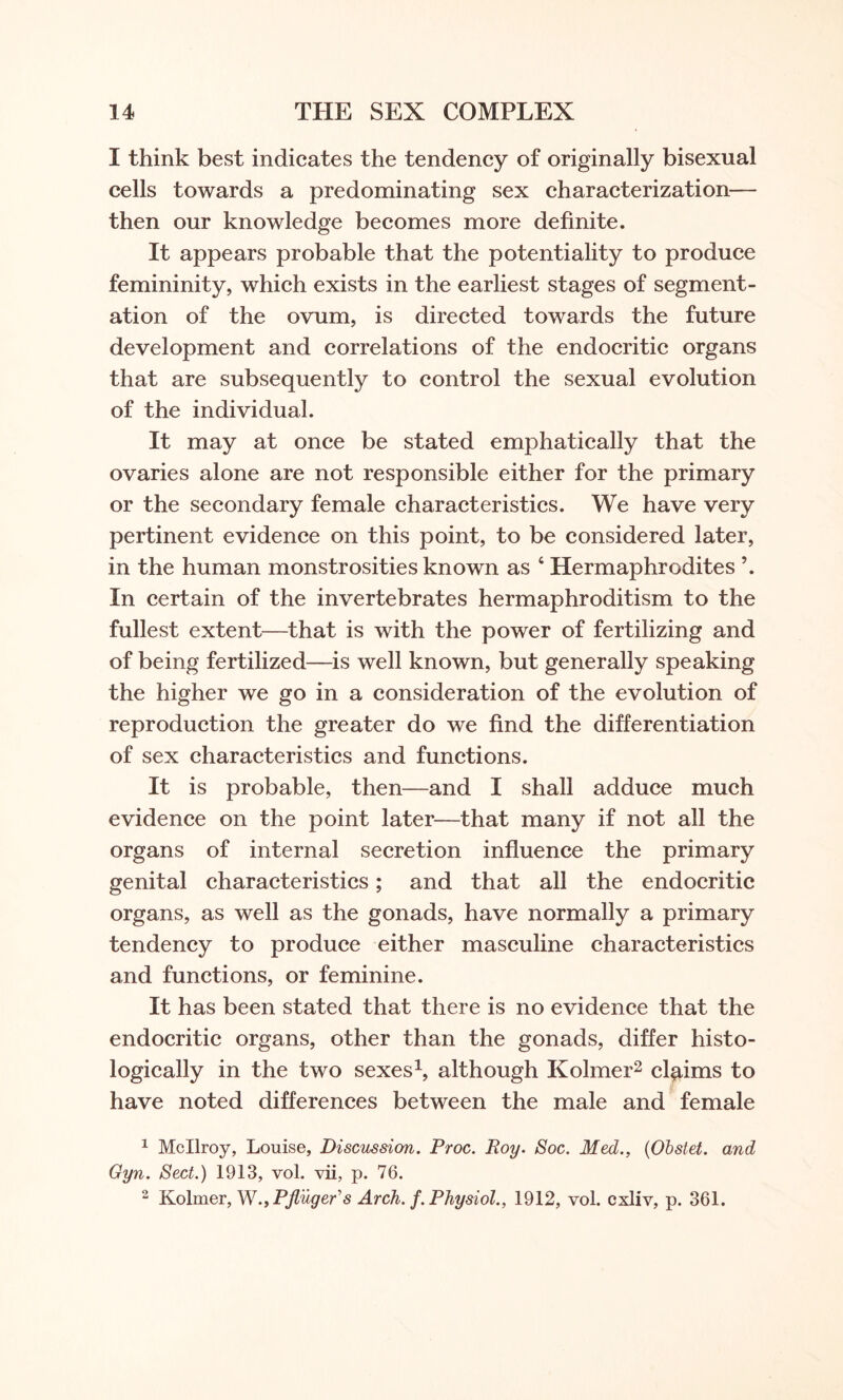 I think best indicates the tendency of originally bisexual cells towards a predominating sex characterization— then our knowledge becomes more definite. It appears probable that the potentiality to produce femininity, which exists in the earliest stages of segment¬ ation of the ovum, is directed towards the future development and correlations of the endocritic organs that are subsequently to control the sexual evolution of the individual. It may at once be stated emphatically that the ovaries alone are not responsible either for the primary or the secondary female characteristics. We have very pertinent evidence on this point, to be considered later, in the human monstrosities known as 4 Hermaphrodites \ In certain of the invertebrates hermaphroditism to the fullest extent—that is with the power of fertilizing and of being fertilized—is well known, but generally speaking the higher we go in a consideration of the evolution of reproduction the greater do we find the differentiation of sex characteristics and functions. It is probable, then—and I shall adduce much evidence on the point later—that many if not all the organs of internal secretion influence the primary genital characteristics; and that all the endocritic organs, as well as the gonads, have normally a primary tendency to produce either masculine characteristics and functions, or feminine. It has been stated that there is no evidence that the endocritic organs, other than the gonads, differ histo¬ logically in the two sexes1, although Kolmer2 claims to have noted differences between the male and female 1 Mcllroy, Louise, Discussion. Proc. Roy. Soc. Med., (Obstet. and Gyn. Sect.) 1913, vol. vii, p. 76. 2 Kolmer, W.yPfluger's Arch. f. Physiol., 1912, vol. cxliv, p. 361.