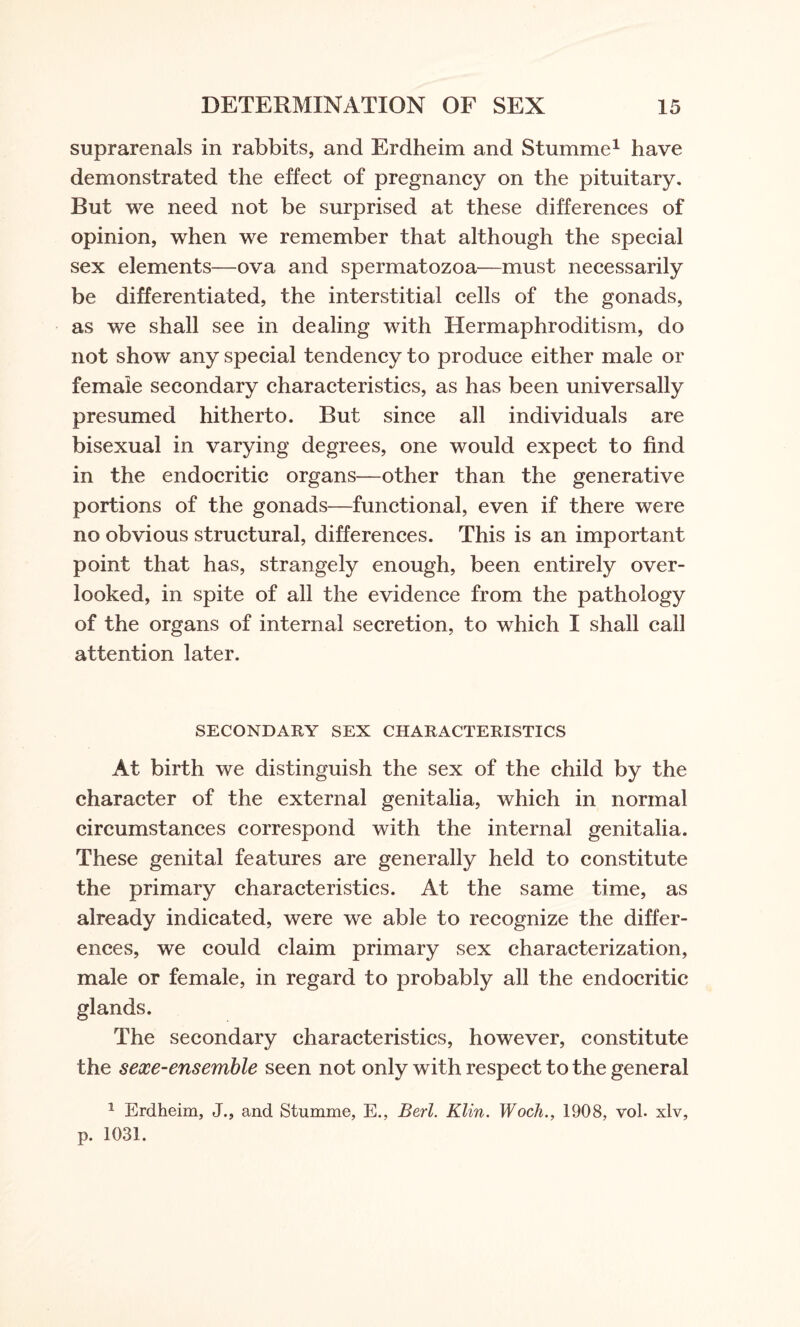 suprarenals in rabbits, and Erdheim and Stumme1 have demonstrated the effect of pregnancy on the pituitary. But we need not be surprised at these differences of opinion, when we remember that although the special sex elements—ova and spermatozoa—must necessarily be differentiated, the interstitial cells of the gonads, as we shall see in dealing with Hermaphroditism, do not show any special tendency to produce either male or female secondary characteristics, as has been universally presumed hitherto. But since all individuals are bisexual in varying degrees, one would expect to find in the endocritic organs—other than the generative portions of the gonads—functional, even if there were no obvious structural, differences. This is an important point that has, strangely enough, been entirely over¬ looked, in spite of all the evidence from the pathology of the organs of internal secretion, to which I shall call attention later. SECONDARY SEX CHARACTERISTICS At birth we distinguish the sex of the child by the character of the external genitalia, which in normal circumstances correspond with the internal genitalia. These genital features are generally held to constitute the primary characteristics. At the same time, as already indicated, were we able to recognize the differ¬ ences, we could claim primary sex characterization, male or female, in regard to probably all the endocritic glands. The secondary characteristics, however, constitute the sexe-ensemble seen not only with respect to the general 1 Erdheim, J., and Stumme, E., Berl. Klin. Wocli., 1908, vol. xlv, p. 1031.