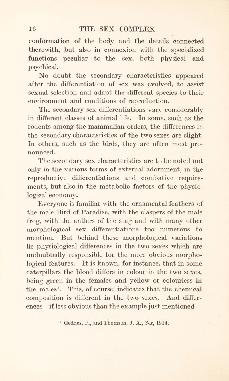 conformation of the body and the details connected therewith, but also in connexion with the specialized functions peculiar to the sex, both physical and psychical. No doubt the secondary characteristics appeared after the differentiation of sex was evolved, to assist sexual selection and adapt the different species to their environment and conditions of reproduction. The secondary sex differentiations vary considerably in different classes of animal life. In some, such as the rodents among the mammalian orders, the differences in the secondary characteristics of the two sexes are slight. In others, such as the birds, they are often most pro¬ nounced. The secondary sex characteristics are to be noted not only in the various forms of external adornment, in the reproductive differentiations and combative require¬ ments, but also in the metabolic factors of the physio¬ logical economy. Everyone is familiar with the ornamental feathers of the male Bird of Paradise, with the claspers of the male frog, with the antlers of the stag and with many other morphological sex differentiations too numerous to mention. But behind these morphological variations lie physiological differences in the two sexes which are undoubtedly responsible for the more obvious morpho¬ logical features. It is known, for instance, that in some caterpillars the blood differs in colour in the two sexes, being green in the females and yellow or colourless in the males1. This, of course, indicates that the chemical composition is different in the two sexes. And differ¬ ences—if less obvious than the example just mentioned— 1 Geddes, P., and Thomson, J. A., Sex, 1914.