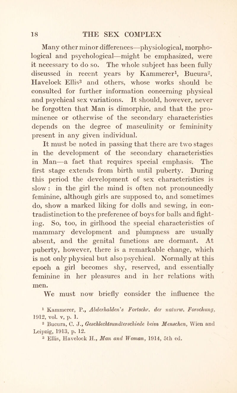 Many other minor differences—physiological, morpho¬ logical and psychological—might be emphasized, were it necessary to do so. The whole subject has been fully discussed in recent years by Kammerer1, Bueura2, Havelock Ellis3 and others, whose works should be consulted for further information concerning physical and psychical sex variations. It should, however, never be forgotten that Man is dimorphic, and that the pro¬ minence or otherwise of the secondary characteristics depends on the degree of masculinity or femininity present in any given individual. It must be noted in passing that there are two stages in the development of the secondary characteristics in Man—a fact that requires special emphasis. The first stage extends from birth until puberty. During this period the development of sex characteristics is slow : in the girl the mind is often not pronouncedly feminine, although girls are supposed to, and sometimes do, show a marked liking for dolls and sewing, in con¬ tradistinction to the preference of boys for balls and fight¬ ing. So, too, in girlhood the special characteristics of mammary development and plumpness are usually absent, and the genital functions are dormant. At puberty, however, there is a remarkable change, which is not only physical but also psychical. Normally at this epoch a girl becomes shy, reserved, and essentially feminine in her pleasures and in her relations with men. We must now briefly consider the influence the 1 Kammerer, P., Abderhalden's Fortschr. der naturw. Forschung, 1912, yoI. v, p. 1. 2 Bueura, C. J., GeschlechtsundterscJiiede beim Menschen, Wien and Leipzig, 1913, p. 12. 3 Ellis, Havelock H., Man and Woman, 1914, 5th ed.