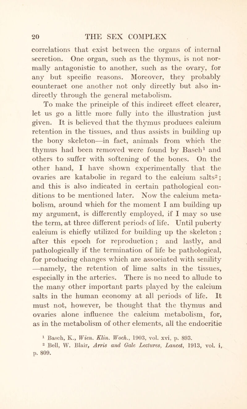 correlations that exist between the organs of internal secretion. One organ, such as the thymus, is not nor¬ mally antagonistic to another, such as the ovary, for any but specific reasons. Moreover, they probably counteract one another not only directly but also in¬ directly through the general metabolism. To make the principle of this indirect effect clearer, let us go a little more fully into the illustration just given. It is believed that the thymus produces calcium retention in the tissues, and thus assists in building up the bony skeleton—in fact, animals from which the thymus had been removed were found by Basch1 and others to suffer with softening of the bones. On the other hand, I have shown experimentally that the ovaries are katabolic in regard to the calcium salts2; and this is also indicated in certain pathological con¬ ditions to be mentioned later. Now the calcium meta¬ bolism, around which for the moment I am building up my argument, is differently employed, if I may so use the term, at three different periods of life. Until puberty calcium is chiefly utilized for building up the skeleton ; after this epoch for reproduction; and lastly, and i pathologically if the termination of life be pathological, for producing changes which are associated with senility —namely, the retention of lime salts in the tissues, especially in the arteries. There is no need to allude to the many other important parts played by the calcium salts in the human economy at all periods of life. It must not, however, be thought that the thymus and ovaries alone influence the calcium metabolism, for, as in the metabolism of other elements, all the endocritic 1 Basch, K., Wien. Klin. Woch., 1903, vol. xvi, p. 893. 2 Bell, W. Blair, Arris and Gale Lectures, Lancet, 1913, vol. i, p. 809.