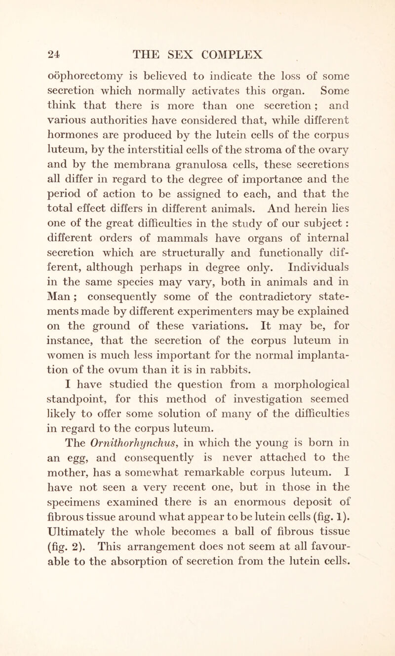 oophorectomy is believed to indicate the loss of some secretion which normally activates this organ. Some think that there is more than one secretion; and various authorities have considered that, while different hormones are produced by the lutein cells of the corpus luteum, by the interstitial cells of the stroma of the ovary and by the membrana granulosa cells, these secretions all differ in regard to the degree of importance and the period of action to be assigned to each, and that the total effect differs in different animals. And herein lies one of the great difficulties in the study of our subject: different orders of mammals have organs of internal secretion which are structurally and functionally dif¬ ferent, although perhaps in degree only. Individuals in the same species may vary, both in animals and in Man ; consequently some of the contradictory state¬ ments made by different experimenters may be explained on the ground of these variations. It may be, for instance, that the secretion of the corpus luteum in women is much less important for the normal implanta¬ tion of the ovum than it is in rabbits. I have studied the question from a morphological standpoint, for this method of investigation seemed likely to offer some solution of many of the difficulties in regard to the corpus luteum. The Ornithorhynchus, in which the young is born in an egg, and consequently is never attached to the mother, has a somewhat remarkable corpus luteum. I have not seen a very recent one, but in those in the specimens examined there is an enormous deposit of fibrous tissue around what appear to be lutein cells (fig. 1). Ultimately the whole becomes a ball of fibrous tissue (fig. 2). This arrangement does not seem at all favour¬ able to the absorption of secretion from the lutein cells.