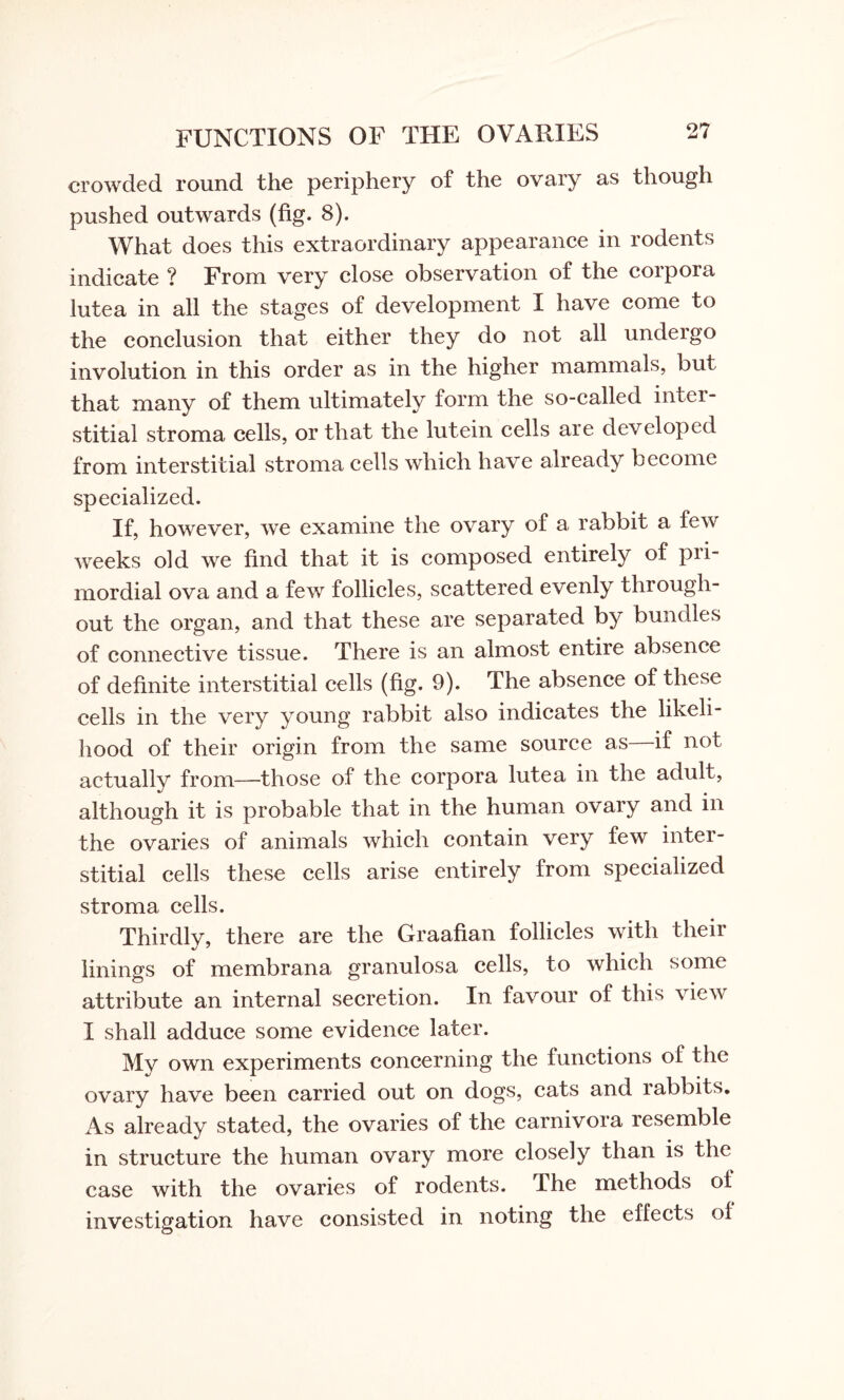 crowded round the periphery of the ovary as though pushed outwards (fig. 8). What does this extraordinary appearance in rodents indicate ? From very close observation of the coipora lutea in all the stages of development I have come to the conclusion that either they do not all undergo involution in this order as in the higher mammals, but that many of them ultimately form the so-called inter¬ stitial stroma cells, or that the lutein cells are developed from interstitial stroma cells which have already become specialized. If, however, we examine the ovary of a rabbit a few weeks old we find that it is composed entirely of pri¬ mordial ova and a few follicles, scattered evenly through¬ out the organ, and that these are separated by bundles of connective tissue. There is an almost entire absence of definite interstitial cells (fig. 9). The absence of these cells in the very young rabbit also indicates the likeli¬ hood of their origin from the same source as—if not actually from—those of the corpora lutea in the adult, although it is probable that in the human ovary and in the ovaries of animals which contain very tew inter¬ stitial cells these cells arise entirely from specialized stroma cells. Thirdly, there are the Graafian follicles with their linings of membrana granulosa cells, to which some attribute an internal secretion. In favour of this vieAV I shall adduce some evidence later. My own experiments concerning the functions of the ovary have been carried out on dogs, cats and rabbits. As already stated, the ovaries of the carnivora resemble in structure the human ovary more closely than is the case with the ovaries of rodents. I he methods of investigation have consisted in noting the effects of o