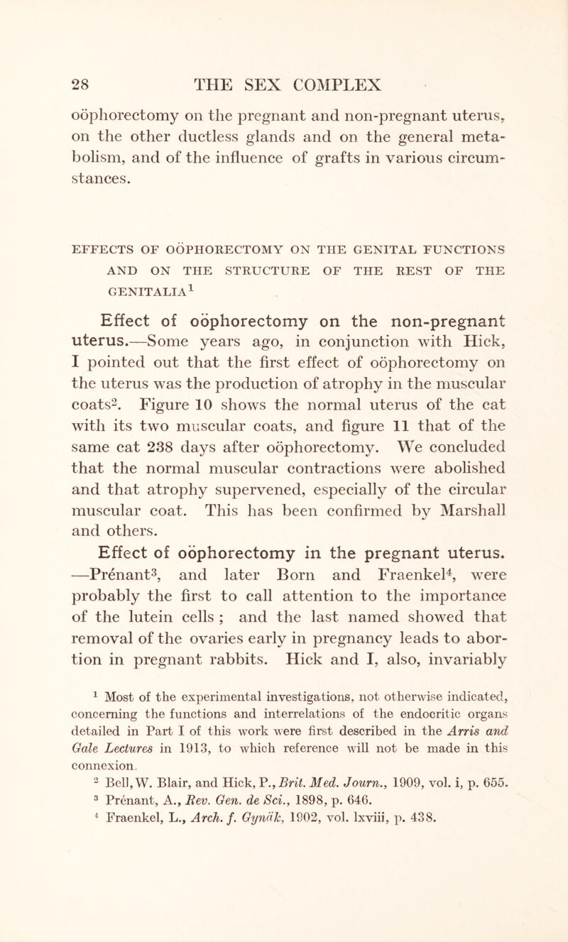 oophorectomy on the pregnant and non-pregnant uterus, on the other ductless glands and on the general meta¬ bolism, and of the influence of grafts in various circum¬ stances. EFFECTS OF OOPHORECTOMY ON THE GENITAL FUNCTIONS AND ON THE STRUCTURE OF THE REST OF THE GENITALIA1 Effect of oophorectomy on the non-pregnant uterus.—Some years ago, in conjunction with Hick, I pointed out that the first effect of oophorectomy on the uterus was the production of atrophy in the muscular coats2. Figure 10 shows the normal uterus of the cat with its two muscular coats, and figure 11 that of the same cat 238 days after oophorectomy. We concluded that the normal muscular contractions were abolished and that atrophy supervened, especially of the circular muscular coat. This has been confirmed by Marshall and others. Effect of oophorectomy in the pregnant uterus. —Prenant3, and later Born and Fraenkel4, were probably the first to call attention to the importance of the lutein cells ; and the last named showed that removal of the ovaries early in pregnancy leads to abor¬ tion in pregnant rabbits. Hick and I, also, invariably 1 Most of the experimental investigations, not otherwise indicated, concerning the functions and interrelations of the endocritic organs detailed in Part I of this work were first described in the Arris and Gale Lectures in 1913, to which reference will not be made in this connexion, 2 Bell, W. Blair, and Hick, P.,Brit. Med. Journ., 1909, vol. i, p. 655. 3 Prenant, A., Rev. Gen. de Sci., 1898, p. 646. 4 Fraenkel, L., Arch. f. GyndJc, 1902, vol. lxviii, p. 438.