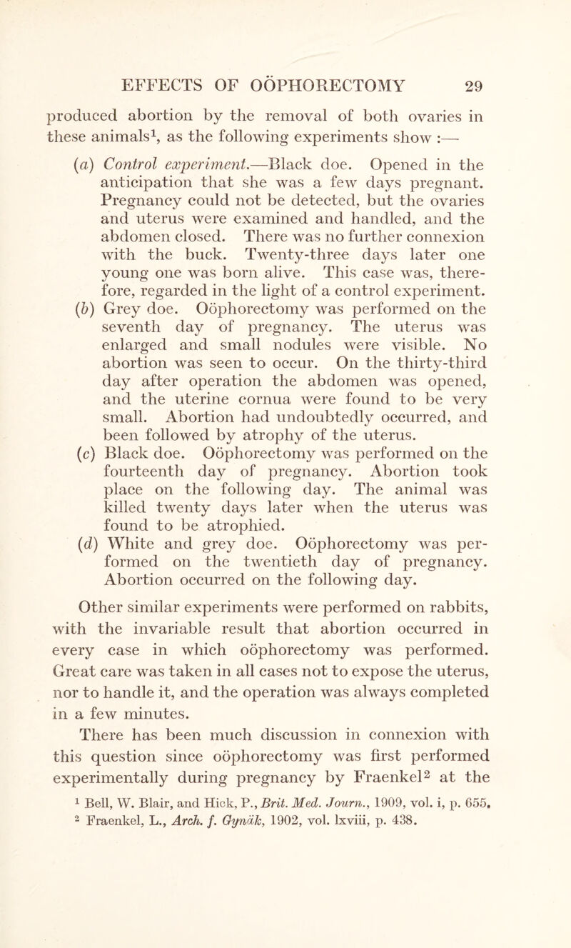 produced abortion by the removal of both ovaries in these animals1, as the following experiments show :— (a) Control experiment.—Black doe. Opened in the anticipation that she was a few days pregnant. Pregnancy could not be detected, but the ovaries and uterus were examined and handled, and the abdomen closed. There was no further connexion with the buck. Twenty-three days later one young one was born alive. This case was, there¬ fore, regarded in the light of a control experiment. (b) Grey doe. Oophorectomy was performed on the seventh day of pregnancy. The uterus was enlarged and small nodules were visible. No abortion was seen to occur. On the thirty-third day after operation the abdomen was opened, and the uterine cornua were found to be very small. Abortion had undoubtedly occurred, and been followed by atrophy of the uterus. (c) Black doe. Oophorectomy was performed on the fourteenth day of pregnancy. Abortion took place on the following day. The animal was killed twenty days later when the uterus was found to be atrophied. (d) White and grey doe. Oophorectomy was per¬ formed on the twentieth day of pregnancy. Abortion occurred on the following day. Other similar experiments were performed on rabbits, with the invariable result that abortion occurred in every case in which oophorectomy was performed. Great care was taken in all cases not to expose the uterus, nor to handle it, and the operation was always completed in a few minutes. There has been much discussion in connexion with this question since oophorectomy was first performed experimentally during pregnancy by Fraenkel2 at the 1 Bell, W. Blair, and Hick, P., Brit. Med. Journ., 1909, vol. i, p. 655,