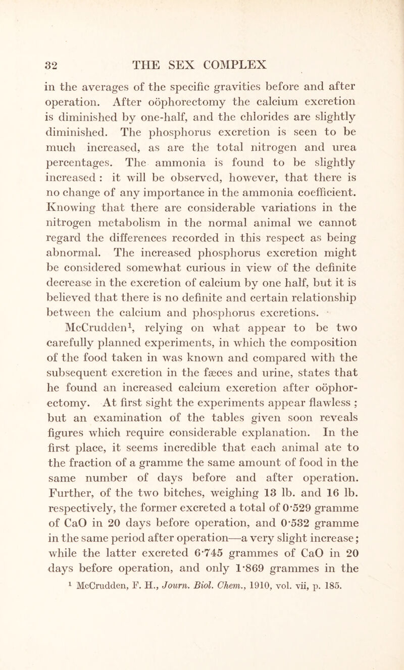 in the averages of the specific gravities before and after operation. After oophorectomy the calcium excretion is diminished by one-half, and the chlorides are slightly diminished. The phosphorus excretion is seen to be much increased, as are the total nitrogen and urea percentages. The ammonia is found to be slightly increased : it will be observed, however, that there is no change of any importance in the ammonia coefficient. Knowing that there are considerable variations in the nitrogen metabolism in the normal animal we cannot regard the differences recorded in this respect as being abnormal. The increased phosphorus excretion might be considered somewhat curious in view of the definite decrease in the excretion of calcium by one half, but it is believed that there is no definite and certain relationship between the calcium and phosphorus excretions. McCrudden1, relying on what appear to be two carefully planned experiments, in which the composition of the food taken in was known and compared with the subsequent excretion in the faeces and urine, states that he found an increased calcium excretion after oophor¬ ectomy. At first sight the experiments appear flawless ; but an examination of the tables given soon reveals figures which require considerable explanation. In the first place, it seems incredible that each animal ate to the fraction of a gramme the same amount of food in the same number of days before and after operation. Further, of the two bitches, weighing 13 lb. and 16 lb. respectively, the former excreted a total of 0*529 gramme of CaO in 20 days before operation, and 0*532 gramme in the same period after operation—a very slight increase; while the latter excreted 6*745 grammes of CaO in 20 days before operation, and only 1*869 grammes in the