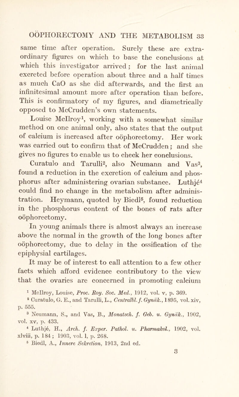 same time after operation. Surely these are extra¬ ordinary figures on which to base the conclusions at which this investigator arrived; for the last animal excreted before operation about three and a half times as much CaO as she did afterwards, and the first an infinitesimal amount more after operation than before. This is confirmatory of my figures, and diametrically opposed to McCrudden’s own statements. Louise Mcllroy1, working with a somewhat similar method on one animal only, also states that the output of calcium is increased after oophorectomy. Her work was carried out to confirm that of McCrudden ; and she gives no figures to enable us to check her conclusions. Curatulo and Tarulli2, also Neumann and Vas3, found a reduction in the excretion of calcium and phos¬ phorus after administering ovarian substance. Luthje4 could find no change in the metabolism after adminis¬ tration. Heymann, quoted by Biedl5, found reduction in the phosphorus content of the bones of rats after oophorectomy. In young animals there is almost always an increase above the normal in the growth of the long bones after oophorectomy, due to delay in the ossification of the epiphysial cartilages. It mav be of interest to call attention to a few other facts which afford evidence contributory to the view that the ovaries are concerned in promoting calcium 1 Mcllroy, Louise, Proc. Roy. Soc. Med., 1912, vol. v, p. 369. 2 Curatulo, G. E., and Tarulli, L., Centralbl. f. Gyncilc., 1895, vol. xiv, p. 555. 3 Neumann, S., and Vas, B., Monatsch. f. Geb. u. Gyndk., 1902, vol. xv, p. 433. 4 Luthje, H., Arch. f. Exper. Pathol, u. Pharmakol., 1902, vol. xlviii, p. 184 ; 1903, vol. 1, p. 268. 5 Biedl, A., Innere Sekretion, 1913, 2nd ed. 3