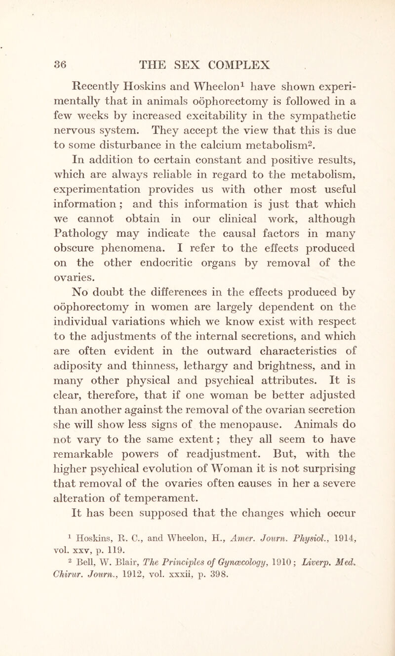 Recently Hoskins and Wheelon1 have shown experi¬ mentally that in animals oophorectomy is followed in a few weeks by increased excitability in the sympathetic nervous system. They accept the view that this is due to some disturbance in the calcium metabolism2. In addition to certain constant and positive results, which are always reliable in regard to the metabolism, experimentation provides us with other most useful information ; and this information is just that which we cannot obtain in our clinical work, although Pathology may indicate the causal factors in many obscure phenomena. I refer to the effects produced on the other endocritic organs by removal of the ovaries. No doubt the differences in the effects produced by oophorectomy in women are largely dependent on the individual variations which we know exist with respect to the adjustments of the internal secretions, and which are often evident in the outward characteristics of adiposity and thinness, lethargy and brightness, and in many other physical and psychical attributes. It is clear, therefore, that if one woman be better adjusted than another against the removal of the ovarian secretion she will show less signs of the menopause. Animals do not vary to the same extent; they all seem to have remarkable powers of readjustment. But, with the higher psychical evolution of Woman it is not surprising that removal of the ovaries often causes in her a severe alteration of temperament. It has been supposed that the changes which occur 1 Hoskins, R. C., and Wheelon, H., Amer. Journ. Physiol., 1914, vol. xxv, p. 119. 2 Bell, W. Blair, The Principles of Gynaecology, 1910; Liverp. Med. Chirur. Journ., 1912, vol. xxxii, p. 398.