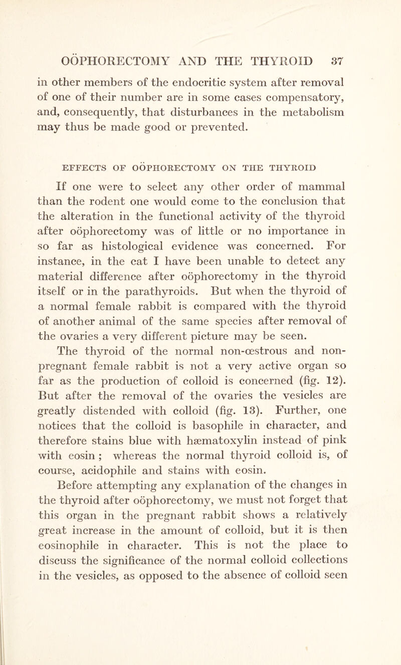 in other members of the endocritic system after removal of one of their number are in some cases compensatory, and, consequently, that disturbances in the metabolism may thus be made good or prevented. EFFECTS OF OOPHORECTOMY ON THE THYROID If one were to select any other order of mammal than the rodent one would come to the conclusion that the alteration in the functional activity of the thyroid after oophorectomy was of little or no importance in so far as histological evidence was concerned. For instance, in the cat I have been unable to detect any material difference after oophorectomy in the thyroid itself or in the parathyroids. But when the thyroid of a normal female rabbit is compared with the thyroid of another animal of the same species after removal of the ovaries a very different picture may be seen. The thyroid of the normal non-oestrous and non¬ pregnant female rabbit is not a very active organ so far as the production of colloid is concerned (fig. 12). But after the removal of the ovaries the vesicles are greatly distended with colloid (fig. 13). Further, one notices that the colloid is basophile in character, and therefore stains blue with hsematoxylin instead of pink with eosin ; whereas the normal thyroid colloid is, of course, acidophile and stains with eosin. Before attempting any explanation of the changes in the thyroid after oophorectomy, we must not forget that this organ in the pregnant rabbit shows a relatively great increase in the amount of colloid, but it is then eosinophile in character. This is not the place to discuss the significance of the normal colloid collections in the vesicles, as opposed to the absence of colloid seen