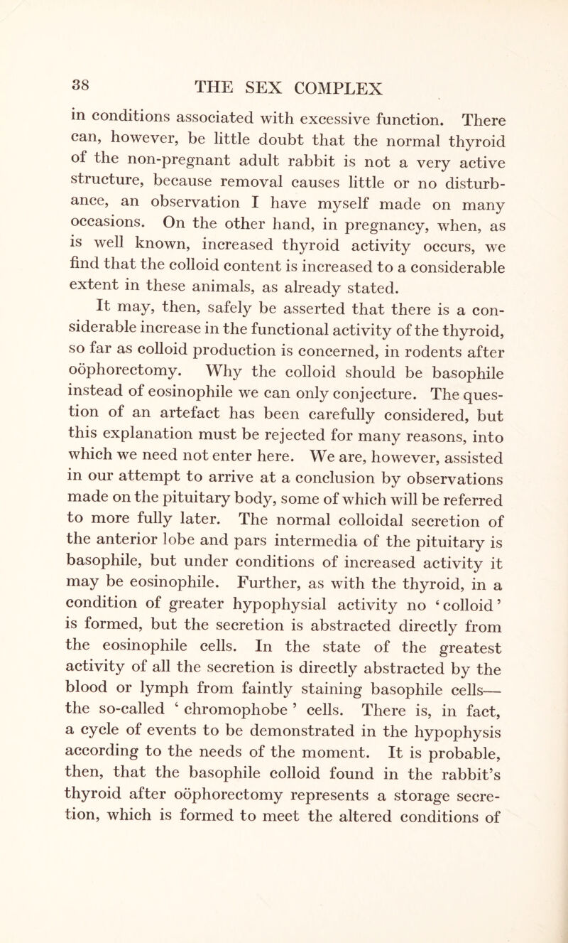 in conditions associated with excessive function. There can, however, be little doubt that the normal thyroid of the non-pregnant adult rabbit is not a very active structure, because removal causes little or no disturb¬ ance, an observation I have myself made on many occasions. On the other hand, in pregnancy, when, as is well known, increased thyroid activity occurs, we find that the colloid content is increased to a considerable extent in these animals, as already stated. It may, then, safely be asserted that there is a con¬ siderable increase in the functional activity of the thyroid, so far as colloid production is concerned, in rodents after oophorectomy. Why the colloid should be basophile instead of eosinophile we can only conjecture. The ques¬ tion of an artefact has been carefully considered, but this explanation must be rejected for many reasons, into which we need not enter here. We are, however, assisted in our attempt to arrive at a conclusion by observations made on the pituitary body, some of which will be referred to more fully later. The normal colloidal secretion of the anterior lobe and pars intermedia of the pituitary is basophile, but under conditions of increased activity it may be eosinophile. Further, as with the thyroid, in a condition of greater hypophysial activity no ‘colloid’ is formed, but the secretion is abstracted directly from the eosinophile cells. In the state of the greatest activity of all the secretion is directly abstracted by the blood or lymph from faintly staining basophile cells— the so-called ‘ chromophobe ’ cells. There is, in fact, a cycle of events to be demonstrated in the hypophysis according to the needs of the moment. It is probable, then, that the basophile colloid found in the rabbit’s thyroid after oophorectomy represents a storage secre¬ tion, which is formed to meet the altered conditions of