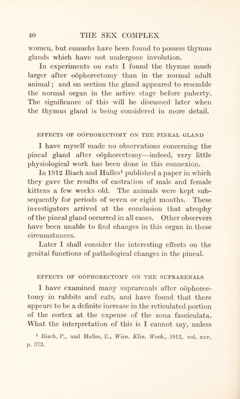 women, but eunuchs have been found to possess thymus glands which have not undergone involution. In experiments on cats I found the thymus much larger after oophorectomy than in the normal adult animal; and on section the gland appeared to resemble the normal organ in the active stage before puberty. The significance of this will be discussed later when the thymus gland is being considered in more detail. EFFECTS OF OOPHORECTOMY ON THE PINEAL GLAND I have myself made no observations concerning the pineal gland after oophorectomy—indeed, very little physiological work has been done in this connexion. In 1912 Biach and Hulles1 published a paper in which they gave the results of castration of male and female kittens a few weeks old. The animals were kept sub¬ sequently for periods of seven or eight months. These investigators arrived at the conclusion that atrophy of the pineal gland occurred in all cases. Other observers have been unable to find changes in this organ in these circumstances. Later I shall consider the interesting effects on the genital functions of pathological changes in the pineal. EFFECTS OF OOPHORECTOMY ON THE SUPRARENALS I have examined many suprarenals after oophorec¬ tomy in rabbits and cats, and have found that there appears to be a definite increase in the reticulated portion of the cortex at the expense of the zona fasciculata. What the interpretation of this is I cannot say, unless 1 Biach, P., and Hulles, E., Wien. Klin. Woch., 1912, vol. xxv, p. 373.