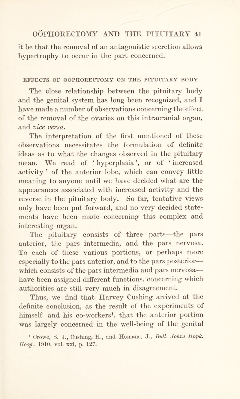 it be that the removal of an antagonistic secretion allows hypertrophy to occur in the part concerned. EFFECTS OF OOPHORECTOMY ON THE PITUITARY BODY The close relationship between the pituitary body and the genital system has long been recognized, and I have made a number of observations concerning the effect of the removal of the ovaries on this intracranial organ, and vice versa. The interpretation of the first mentioned of these observations necessitates the formulation of definite ideas as to what the changes observed in the pituitary mean. We read of 4 hyperplasia ’, or of 4 increased activity ’ of the anterior lobe, which can convey little meaning to anyone until we have decided what are the appearances associated with increased activity and the reverse in the pituitary body. So far, tentative views only have been put forward, and no very decided state¬ ments have been made concerning this complex and interesting organ. The pituitary consists of three parts—the pars anterior, the pars intermedia, and the pars nervosa. To each of these various portions, or perhaps more especially to the pars anterior, and to the pars posterior— which consists of the pars intermedia and pars nervosa— have been assigned different functions, concerning which authorities are still very much in disagreement. Thus, we find that Harvey Cushing arrived at the definite conclusion, as the result of the experiments of himself and his co-workers1, that the anterior portion was largely concerned in the well-being of the genital 1 Crowe, S. J., Cushing, H., and Homans, J., Bull. Johns Hopk. Hosp., 1910, yoI. xsi, p. 127.