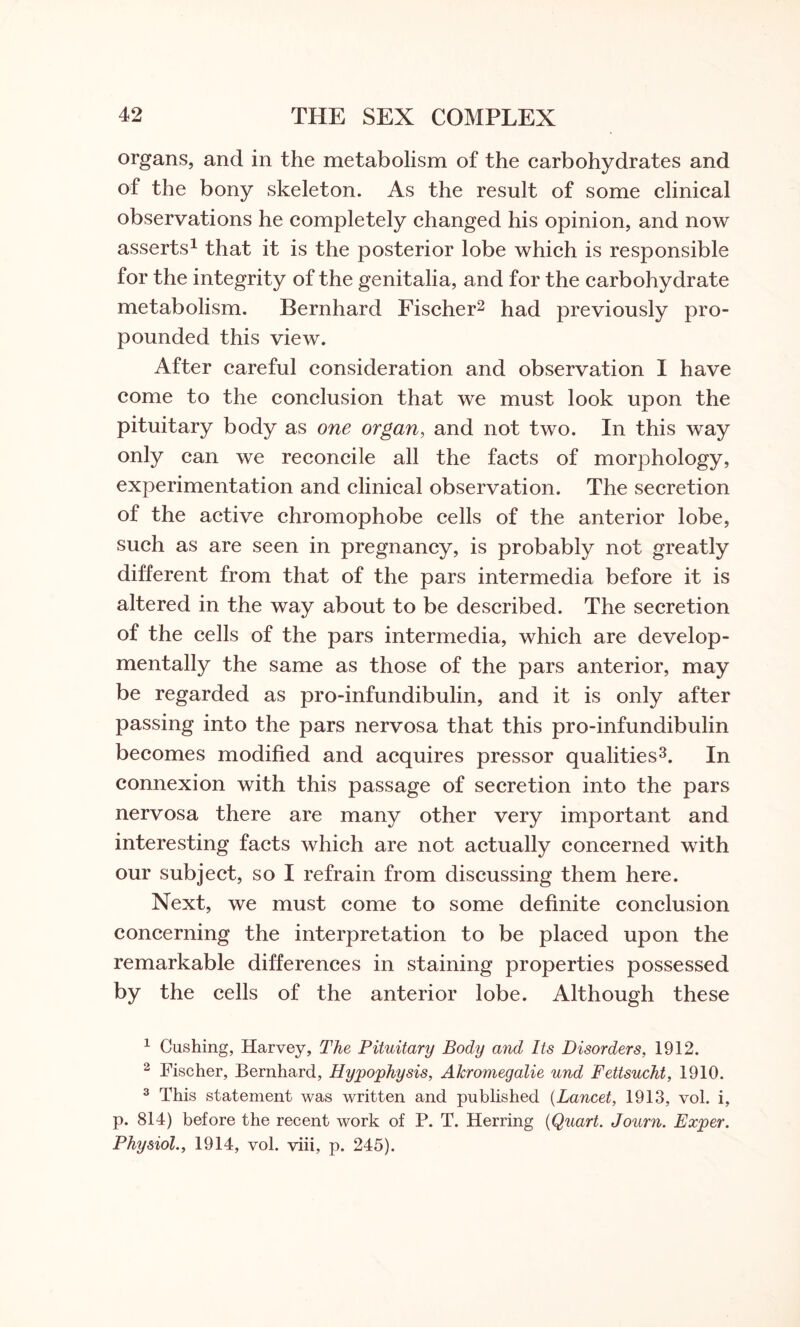 organs, and in the metabolism of the carbohydrates and of the bony skeleton. As the result of some clinical observations he completely changed his opinion, and now asserts1 that it is the posterior lobe which is responsible for the integrity of the genitalia, and for the carbohydrate metabolism. Bernhard Fischer2 had previously pro¬ pounded this view. After careful consideration and observation I have come to the conclusion that we must look upon the pituitary body as one organ, and not two. In this way only can we reconcile all the facts of morphology, experimentation and clinical observation. The secretion of the active chromophobe cells of the anterior lobe, such as are seen in pregnancy, is probably not greatly different from that of the pars intermedia before it is altered in the way about to be described. The secretion of the cells of the pars intermedia, which are develop- mentally the same as those of the pars anterior, may be regarded as pro-infundibulin, and it is only after passing into the pars nervosa that this pro-infundibulin becomes modified and acquires pressor qualities3. In connexion with this passage of secretion into the pars nervosa there are many other very important and interesting facts which are not actually concerned with our subject, so I refrain from discussing them here. Next, we must come to some definite conclusion concerning the interpretation to be placed upon the remarkable differences in staining properties possessed by the cells of the anterior lobe. Although these 1 Cushing, Harvey, The Pituitary Body and Its Disorders, 1912. 2 Fischer, Bernhard, Hypophysis, Akromegalie und Fettsucht, 1910. 3 This statement was written and published (Lancet, 1913, vol. i, p. 814) before the recent work of P. T. Herring {Qiiart. Journ. Exper. Physiol., 1914, vol. viii, p. 245).