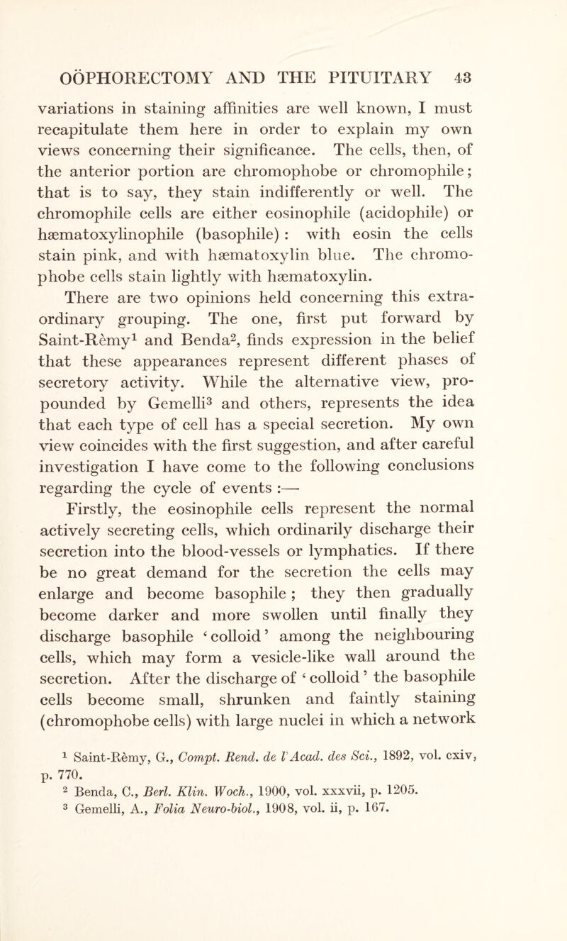 variations in staining affinities are well known, I must recapitulate them here in order to explain my own views concerning their significance. The cells, then, of the anterior portion are chromophobe or chromophile; that is to say, they stain indifferently or well. The chromophile cells are either eosinophile (acidophile) or haematoxylinophile (basophile) : with eosin the cells stain pink, and with haematoxylin blue. The chromo¬ phobe cells stain lightly with haematoxylin. There are two opinions held concerning this extra¬ ordinary grouping. The one, first put forward by Saint-Remy1 and Benda2, finds expression in the belief that these appearances represent different phases of secretory activity. While the alternative view, pro¬ pounded by Gemelli3 and others, represents the idea that each type of cell has a special secretion. My own view coincides with the first suggestion, and after careful investigation I have come to the following conclusions regarding the cycle of events :— Firstly, the eosinophile cells represent the normal actively secreting cells, which ordinarily discharge their secretion into the blood-vessels or lymphatics. If there be no great demand for the secretion the cells may enlarge and become basophile ; they then gradually become darker and more swollen until finally they discharge basophile ‘colloid’ among the neighbouring cells, which may form a vesicle-like wall around the secretion. After the discharge of ‘ colloid ’ the basophile cells become small, shrunken and faintly staining (chromophobe cells) with large nuclei in which a network 1 Saint-Remy, G., Compt. Rend, de l Acad, des Sci., 1892, vol. cxiv, p. 770. 2 Benda, C., Berl. Klin. Woch., 1900, vol. xxxvii, p. 1205. 3 Gemelli, A., Folia Neuro-biol., 1908, vol. ii, p. 167.