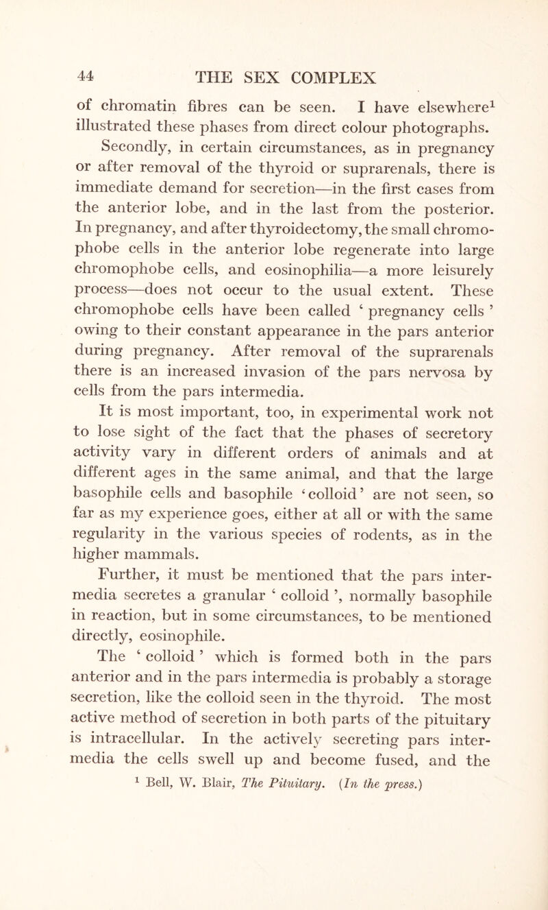 of chromatin fibres can be seen. I have elsewhere1 illustrated these phases from direct colour photographs. Secondly, in certain circumstances, as in pregnancy or after removal of the thyroid or suprarenals, there is immediate demand for secretion—in the first cases from the anterior lobe, and in the last from the posterior. In pregnancy, and after thyroidectomy, the small chromo¬ phobe cells in the anterior lobe regenerate into large chromophobe cells, and eosinophilia—a more leisurely process—does not occur to the usual extent. These chromophobe cells have been called 4 pregnancy cells ’ owing to their constant appearance in the pars anterior during pregnancy. After removal of the suprarenals there is an increased invasion of the pars nervosa by cells from the pars intermedia. It is most important, too, in experimental work not to lose sight of the fact that the phases of secretory activity vary in different orders of animals and at different ages in the same animal, and that the large basophile cells and basophile 4 colloid ’ are not seen, so far as my experience goes, either at all or with the same regularity in the various species of rodents, as in the higher mammals. Further, it must be mentioned that the pars inter¬ media secretes a granular 4 colloid ’, normally basophile in reaction, but in some circumstances, to be mentioned directly, eosinophile. The 4 colloid ’ which is formed both in the pars anterior and in the pars intermedia is probably a storage secretion, like the colloid seen in the thyroid. The most active method of secretion in both parts of the pituitary is intracellular. In the actively secreting pars inter¬ media the cells swell up and become fused, and the 1 Bell, W. Blair, The Pituitary. {In the press.)
