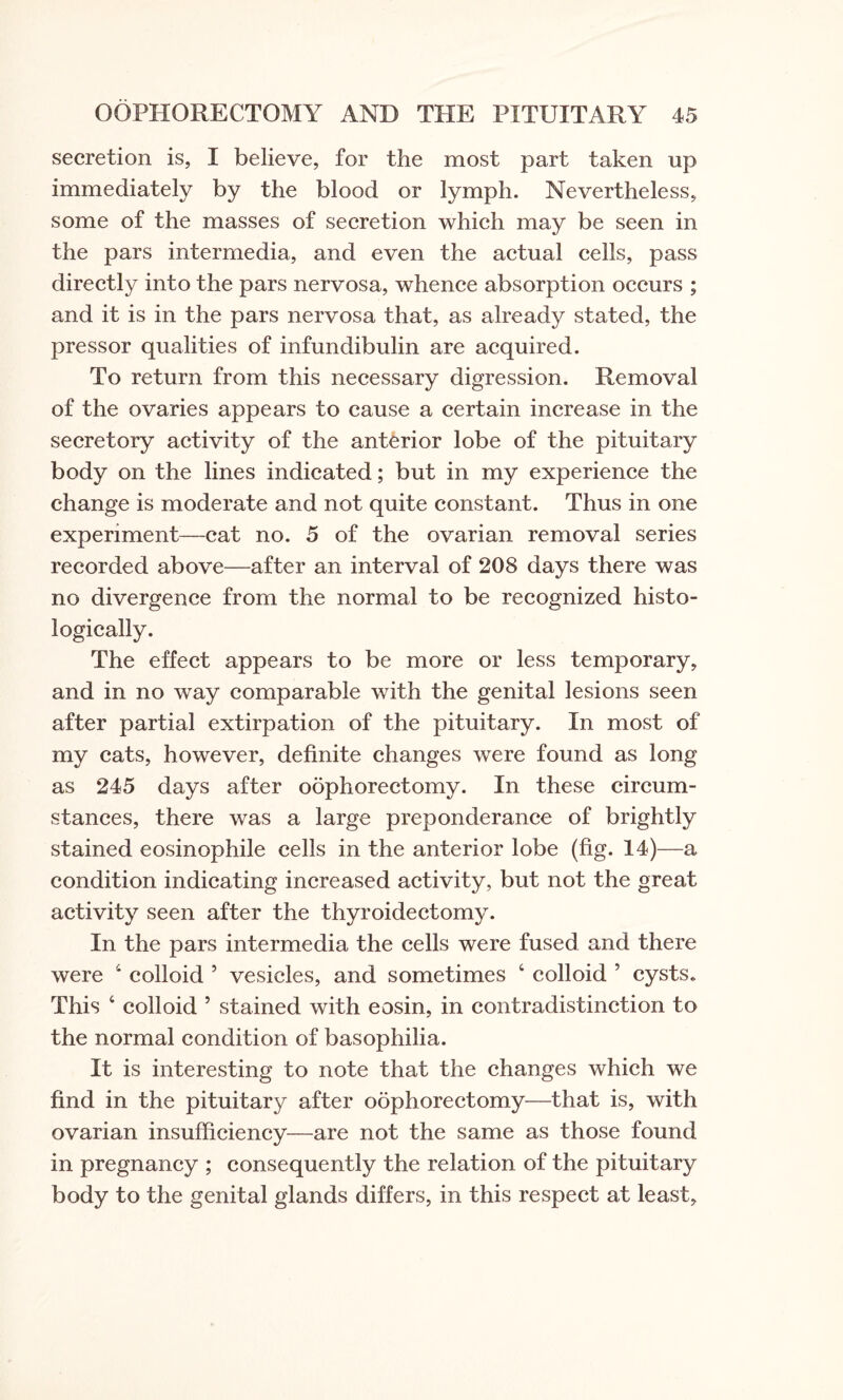 secretion is, I believe, for the most part taken up immediately by the blood or lymph. Nevertheless, some of the masses of secretion which may be seen in the pars intermedia, and even the actual cells, pass directly into the pars nervosa, whence absorption occurs ; and it is in the pars nervosa that, as already stated, the pressor qualities of infundibulin are acquired. To return from this necessary digression. Removal of the ovaries appears to cause a certain increase in the secretory activity of the anterior lobe of the pituitary body on the lines indicated; but in my experience the change is moderate and not quite constant. Thus in one experiment—cat no. 5 of the ovarian removal series recorded above—after an interval of 208 days there was no divergence from the normal to be recognized histo¬ logically. The effect appears to be more or less temporary, and in no way comparable with the genital lesions seen after partial extirpation of the pituitary. In most of my cats, however, definite changes were found as long as 245 days after oophorectomy. In these circum¬ stances, there was a large preponderance of brightly stained eosinophile cells in the anterior lobe (fig. 14)—a condition indicating increased activity, but not the great activity seen after the thyroidectomy. In the pars intermedia the cells were fused and there were 4 colloid ’ vesicles, and sometimes 4 colloid 5 cysts. This 6 colloid 5 stained with eosin, in contradistinction to the normal condition of basophilia. It is interesting to note that the changes which we find in the pituitary after oophorectomy—that is, with ovarian insufficiency—are not the same as those found in pregnancy ; consequently the relation of the pituitary body to the genital glands differs, in this respect at least,