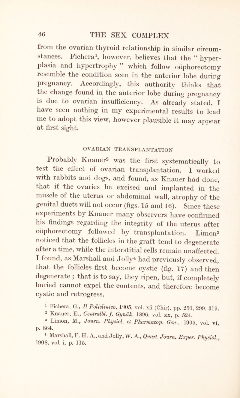 fiom the ovarian-thyroid relationship in similar circum¬ stances. Fichera1, however, believes that the “ hyper¬ plasia and hypertrophy ” which follow oophorectomy resemble the condition seen in the anterior lobe during pregnancy. Accordingly, this authority thinks that the change found in the anterior lobe during pregnancy is due to ovarian insufficiency. As already stated, I have seen nothing in my experimental results to lead me to adopt this view, however plausible it may appear at first sight. OVARIAN TRANSPLANTATION Probably Knauer2 was the first systematically to test the effect of ovarian transplantation. I worked with rabbits and dogs, and found, as Knauer had done, that if the ovaries be excised and implanted in the muscle of the uterus or abdominal wall, atrophy of the genital ducts will not occur (figs. 15 and 16). Since these experiments by Knauer many observers have confirmed his findings regarding the integrity of the uterus after oophorectomy followed by transplantation. Limon3 noticed that the follicles in the graft tend to degenerate after a time, while the interstitial cells remain unaffected. I found, as Marshall and Jolly4 had previously observed, that the follicles first, become cystic (fig. IT) and then degenerate ; that is to say, they ripen, but, if completely buried cannot expel the contents, and therefore become cystic and retrogress. 1 Fichera, G., II Policlinico, 1905, vol. xii (Chir), pp. 250, 299, 319. Knauer, E., Centralbl. f. Gyncik, 1896, vol. xx, p. 524. 3 Limon, M., Journ. Physiol, et Pharmacop. Gen., 1905, vol. vi, p. 864. Marshall, F. H. A., and Jolly, W. A., Quart. Journ. Exper. Physiol., 1908, vol. i, p. 115.