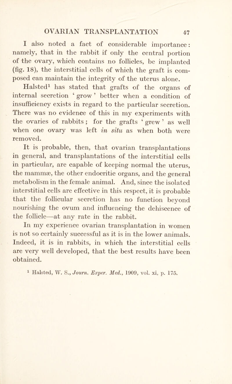 I also noted a fact of considerable importance: namely, that in the rabbit if only the central portion of the ovary, which contains no follicles, be implanted (fig. 18), the interstitial cells of which the graft is com¬ posed can maintain the integrity of the uterus alone. Halsted1 has stated that grafts of the organs of internal secretion ‘ grow ’ better when a condition of insufficiency exists in regard to the particular secretion. There was no evidence of this in my experiments with the ovaries of rabbits ; for the grafts 4 grew 5 as well when one ovary was left in situ as when both were removed. It is probable, then, that ovarian transplantations in general, and transplantations of the interstitial cells in particular, are capable of keeping normal the uterus, the mammae, the other endocritic organs, and the general metabolism in the female animal. And, since the isolated interstitial cells are effective in this respect, it is probable that the follicular secretion has no function beyond nourishing the ovum and influencing the dehiscence of the follicle—at any rate in the rabbit. In my experience ovarian transplantation in women is not so certainly successful as it is in the lower animals. Indeed, it is in rabbits, in which the interstitial cells are very well developed, that the best results have been obtained. 1 Halsted, W. S., Journ. Exjper. Med., 1909, vol. xi, p. 175.