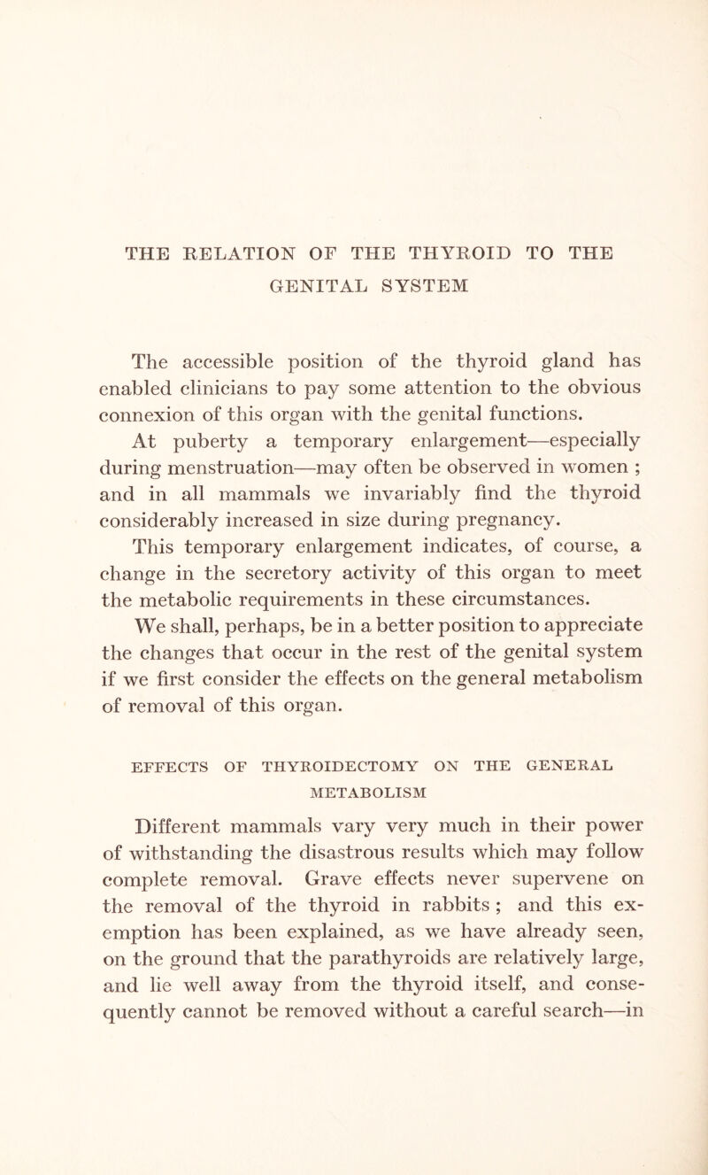 THE RELATION OF THE THYROID TO THE GENITAL SYSTEM The accessible position of the thyroid gland has enabled clinicians to pay some attention to the obvious connexion of this organ with the genital functions. At puberty a temporary enlargement—especially during menstruation—may often be observed in women ; and in all mammals we invariably find the thyroid considerably increased in size during pregnancy. This temporary enlargement indicates, of course, a change in the secretory activity of this organ to meet the metabolic requirements in these circumstances. We shall, perhaps, be in a better position to appreciate the changes that occur in the rest of the genital system if we first consider the effects on the general metabolism of removal of this organ. EFFECTS OF THYROIDECTOMY ON THE GENERAL METABOLISM Different mammals vary very much in their power of withstanding the disastrous results which may follow complete removal. Grave effects never supervene on the removal of the thyroid in rabbits ; and this ex¬ emption has been explained, as we have already seen, on the ground that the parathyroids are relatively large, and lie well away from the thyroid itself, and conse¬ quently cannot be removed without a careful search—in