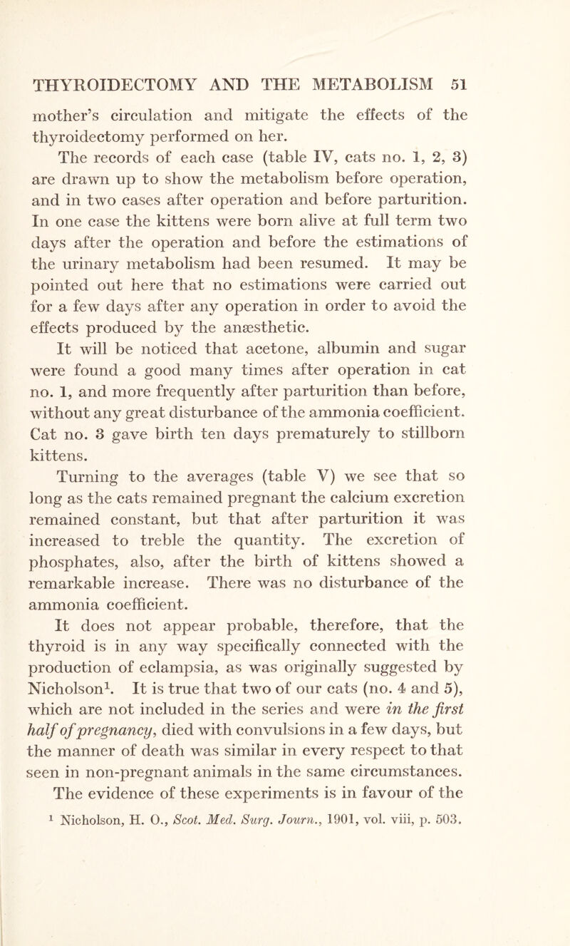 mother’s circulation and mitigate the effects of the thyroidectomy performed on her. The records of each case (table IV, cats no. 1, 2, 3) are drawn up to show the metabolism before operation, and in two cases after operation and before parturition. In one case the kittens were bom alive at full term two days after the operation and before the estimations of the urinary metabolism had been resumed. It may be pointed out here that no estimations were carried out for a few days after any operation in order to avoid the effects produced by the anaesthetic. It will be noticed that acetone, albumin and sugar were found a good many times after operation in cat no. 1, and more frequently after parturition than before, without any great disturbance of the ammonia coefficient.. Cat no. 3 gave birth ten days prematurely to stillborn kittens. Turning to the averages (table V) we see that so long as the cats remained pregnant the calcium excretion remained constant, but that after parturition it was increased to treble the quantity. The excretion of phosphates, also, after the birth of kittens showed a remarkable increase. There was no disturbance of the ammonia coefficient. It does not appear probable, therefore, that the thyroid is in any way specifically connected with the production of eclampsia, as was originally suggested by Nicholson1. It is true that two of our cats (no. 4 and 5), which are not included in the series and were in the first half of pregnancy, died with convulsions in a few days, but the manner of death was similar in every respect to that seen in non-pregnant animals in the same circumstances. The evidence of these experiments is in favour of the 1 Nicholson, H. O., Scot. Med. Surg. Journ., 1901, vol. viii, p. 503.