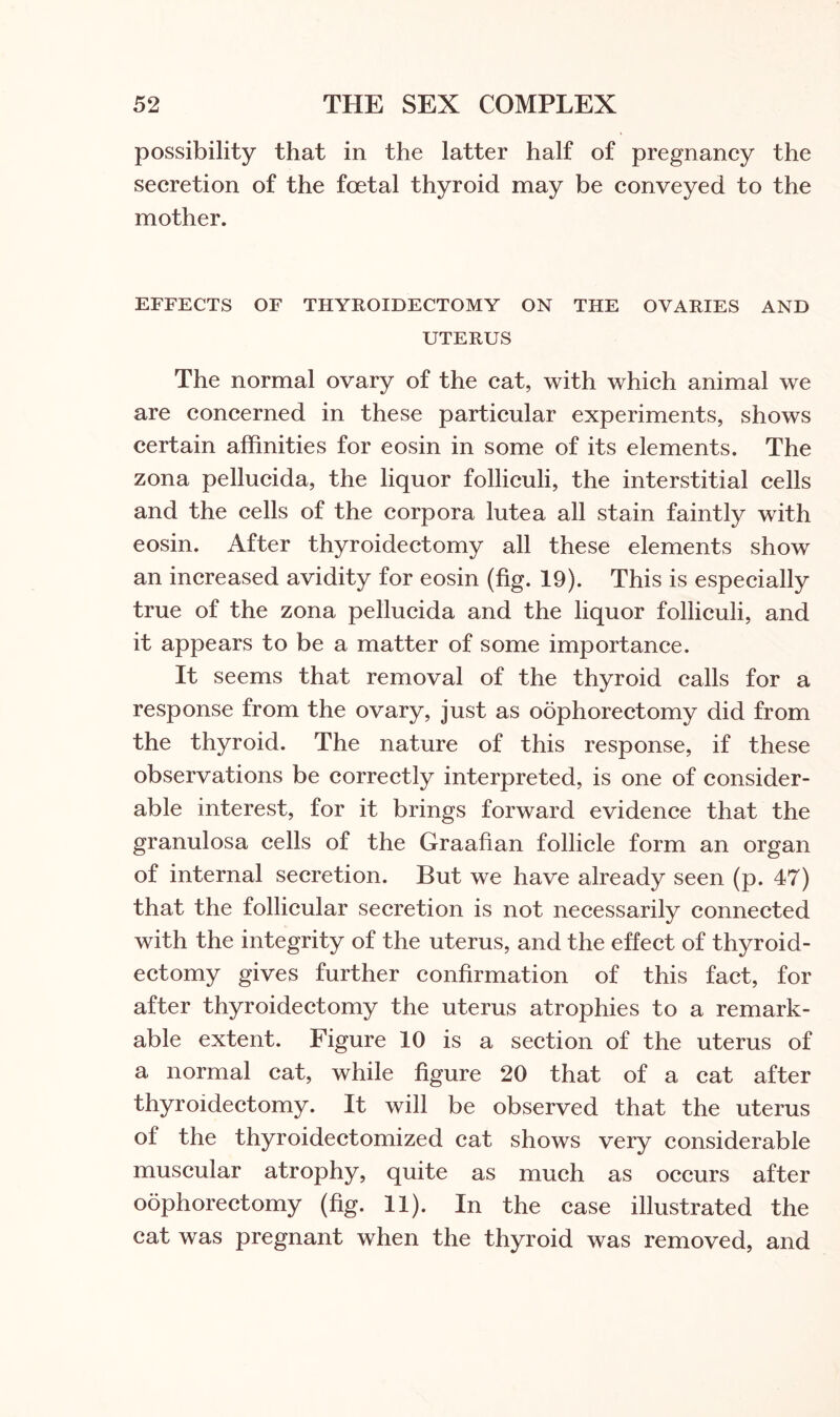 possibility that in the latter half of pregnancy the secretion of the foetal thyroid may be conveyed to the mother. EFFECTS OF THYROIDECTOMY ON THE OVARIES AND UTERUS The normal ovary of the cat, with which animal we are concerned in these particular experiments, shows certain affinities for eosin in some of its elements. The zona pellucida, the liquor folliculi, the interstitial cells and the cells of the corpora lutea all stain faintly with eosin. After thyroidectomy all these elements show an increased avidity for eosin (fig. 19). This is especially true of the zona pellucida and the liquor folliculi, and it appears to be a matter of some importance. It seems that removal of the thyroid calls for a response from the ovary, just as oophorectomy did from the thyroid. The nature of this response, if these observations be correctly interpreted, is one of consider¬ able interest, for it brings forward evidence that the granulosa cells of the Graafian follicle form an organ of internal secretion. But we have already seen (p. 47) that the follicular secretion is not necessarily connected with the integrity of the uterus, and the effect of thyroid¬ ectomy gives further confirmation of this fact, for after thyroidectomy the uterus atrophies to a remark¬ able extent. Figure 10 is a section of the uterus of a normal cat, while figure 20 that of a cat after thyroidectomy. It will be observed that the uterus of the thyroidectomized cat shows very considerable muscular atrophy, quite as much as occurs after oophorectomy (fig. 11). In the case illustrated the cat was pregnant when the thyroid was removed, and