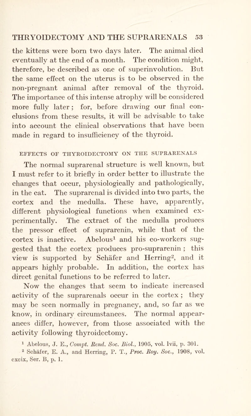 the kittens were born two days later. The animal died eventually at the end of a month. The condition might, therefore, be described as one of superinvolution. But the same effect on the uterus is to be observed in the non-pregnant animal after removal of the thyroid. The importance of this intense atrophy will be considered more fully later ; for, before drawing our final con¬ clusions from these results, it will be advisable to take into account the clinical observations that have been made in regard to insufficiency of the thyroid. EFFECTS OF THYROIDECTOMY ON THE SUPRARENALS The normal suprarenal structure is well known, but I must refer to it briefly in order better to illustrate the changes that occur, physiologically and pathologically, in the cat. The suprarenal is divided into two parts, the cortex and the medulla. These have, apparently, different physiological functions when examined ex¬ perimentally. The extract of the medulla produces the pressor effect of suprarenin, while that of the cortex is inactive. Abelous1 and his co-workers sug¬ gested that the cortex produces pro-suprarenin ; this view is supported by Schafer and Herring2, and it appears highly probable. In addition, the cortex has direct genital functions to be referred to later. Now the changes that seem to indicate increased activity of the suprarenals occur in the cortex ; they may be seen normally in pregnancy, and, so far as we know, in ordinary circumstances. The normal appear¬ ances differ, however, from those associated with the activity following thyroidectomy. 1 Abelous, J. E., Compt. Rend. Soc. Biol., 1905, vol. lvii, p. 301. 2 Schafer, E. A,, and Herring, P. T., Proc. Roy. Soc., 1908, vol. cxcix, Ser. B, p. 1.