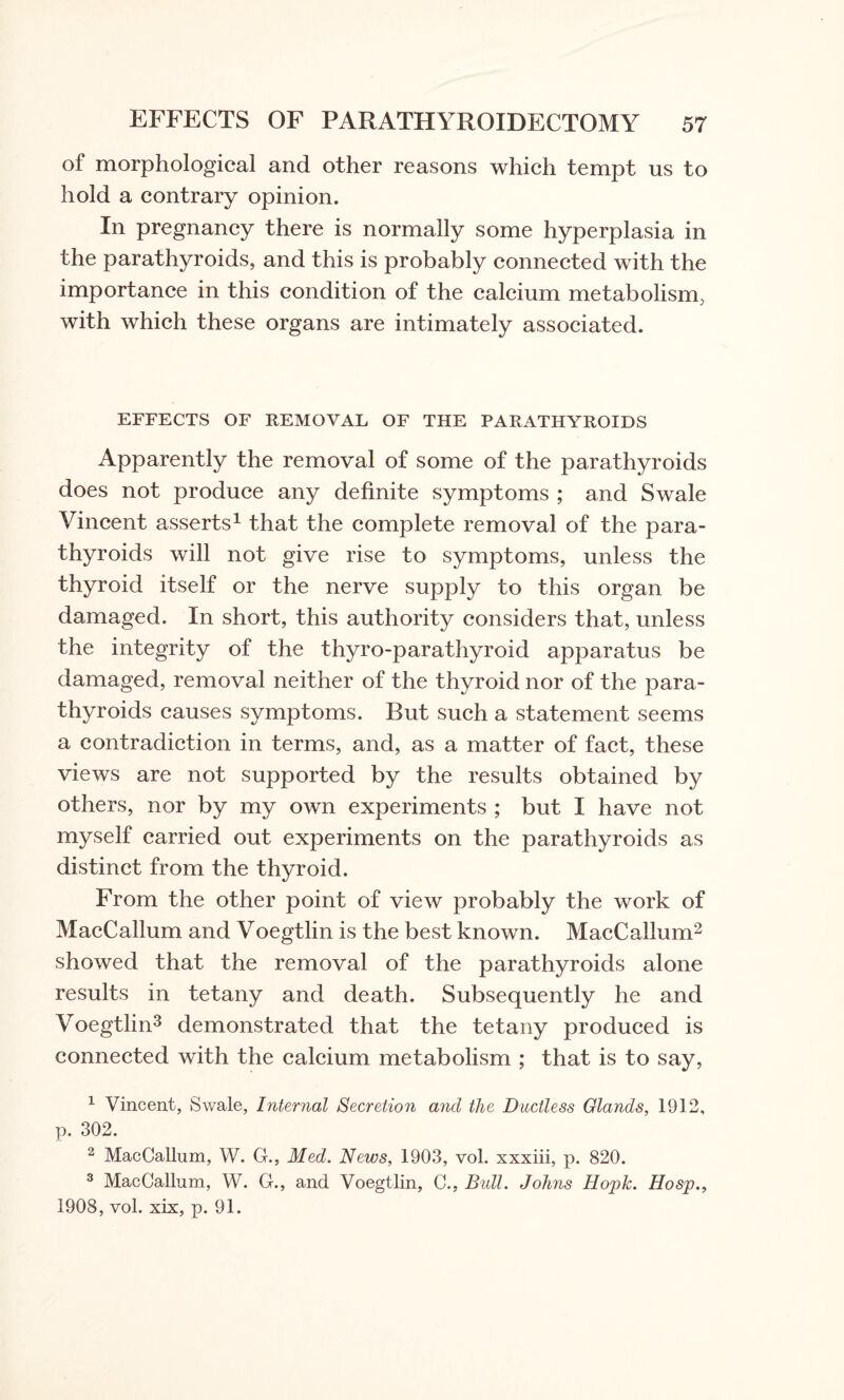 of morphological and other reasons which tempt us to hold a contrary opinion. In pregnancy there is normally some hyperplasia in the parathyroids, and this is probably connected with the importance in this condition of the calcium metabolism, with which these organs are intimately associated. EFFECTS OF REMOVAL OF THE PARATHYROIDS Apparently the removal of some of the parathyroids does not produce any definite symptoms ; and Swale Vincent asserts1 that the complete removal of the para¬ thyroids will not give rise to symptoms, unless the thyroid itself or the nerve supply to this organ be damaged. In short, this authority considers that, unless the integrity of the thyro-parathyroid apparatus be damaged, removal neither of the thyroid nor of the para¬ thyroids causes symptoms. But such a statement seems a contradiction in terms, and, as a matter of fact, these views are not supported by the results obtained by others, nor by my own experiments ; but I have not myself carried out experiments on the parathyroids as distinct from the thyroid. From the other point of view probably the work of MacCallum and Voegtlin is the best known. MacCallum2 showed that the removal of the parathyroids alone results in tetany and death. Subsequently he and Voegtlin3 demonstrated that the tetany produced is connected with the calcium metabolism ; that is to say, 1 Vincent, Swale, Internal Secretion and the Ductless Glands, 1912, p. 302. 2 MacCallum, W. G., Med. News, 1903, vol. xxxiii, p. 820. 3 MacCallum, W. G., and Voegtlin, C., Bull. Johns Hopk. Hosp., 1908, vol. xix, p. 91.