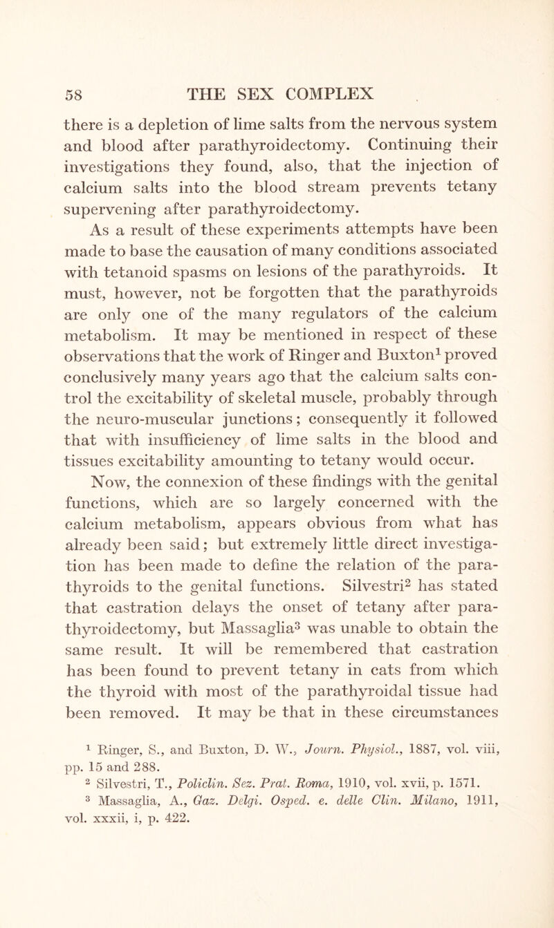 there is a depletion of lime salts from the nervous system and blood after parathyroidectomy. Continuing their investigations they found, also, that the injection of calcium salts into the blood stream prevents tetany supervening after parathyroidectomy. As a result of these experiments attempts have been made to base the causation of many conditions associated with tetanoid spasms on lesions of the parathyroids. It must, however, not be forgotten that the parathyroids are only one of the many regulators of the calcium metabolism. It may be mentioned in respect of these observations that the work of Ringer and Buxton1 proved conclusively many years ago that the calcium salts con¬ trol the excitability of skeletal muscle, probably through the neuro-muscular junctions; consequently it followed that with insufficiency of lime salts in the blood and tissues excitability amounting to tetany would occur. Now, the connexion of these findings with the genital functions, which are so largely concerned with the calcium metabolism, appears obvious from what has already been said; but extremely little direct investiga¬ tion has been made to define the relation of the para¬ thyroids to the genital functions. Silvestri2 has stated that castration delays the onset of tetany after para¬ thyroidectomy, but Massaglia3 was unable to obtain the same result. It will be remembered that castration has been found to prevent tetany in cats from which the thyroid with most of the parathyroidal tissue had been removed. It may be that in these circumstances 1 Ringer, S., and Buxton, D. W., Journ. Physiol., 1887, vol. viii, pp. 15 and 288. 2 Silvestri, T., Policlin. Sez. Prat. Roma, 1910, vol. xvii, p. 1571. 3 Massaglia, A., Gaz. Delgi. Osped. e. delle Clin. Milano, 1911, vol. xxxii, i, p. 422.