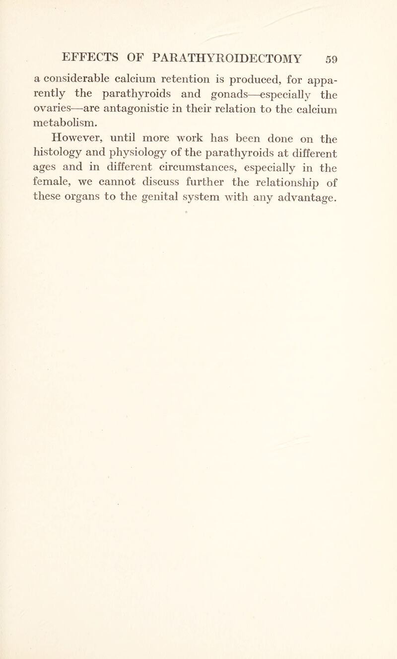 a considerable calcium retention is produced, for appa¬ rently the parathyroids and gonads—especially the ovaries—are antagonistic in their relation to the calcium metabolism. However, until more work has been done on the histology and physiology of the parathyroids at different ages and in different circumstances, especially in the female, we cannot discuss further the relationship of these organs to the genital system with any advantage.