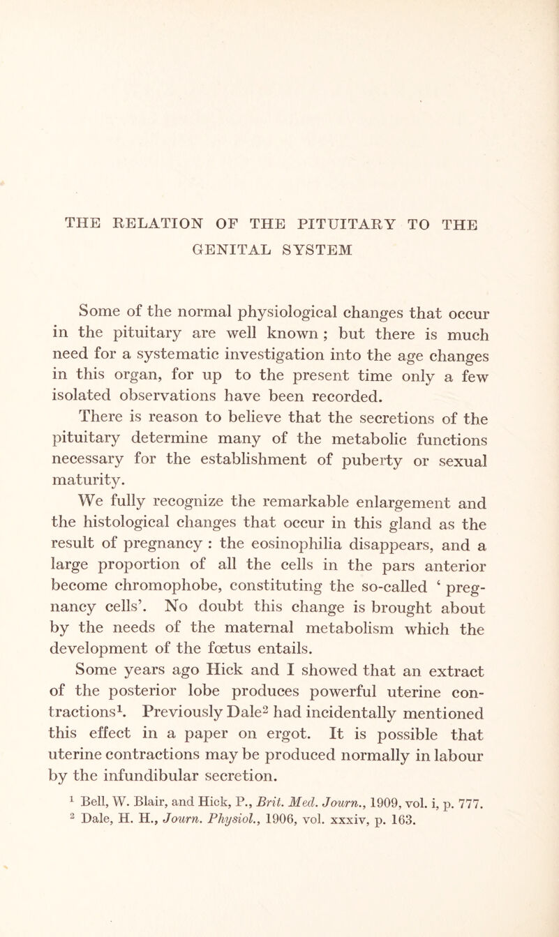 GENITAL SYSTEM Some of the normal physiological changes that occur in the pituitary are well known ; but there is much need for a systematic investigation into the age changes in this organ, for up to the present time only a few isolated observations have been recorded. There is reason to believe that the secretions of the pituitary determine many of the metabolic functions necessary for the establishment of puberty or sexual maturity. We fully recognize the remarkable enlargement and the histological changes that occur in this gland as the result of pregnancy : the eosinophilia disappears, and a large proportion of all the cells in the pars anterior become chromophobe, constituting the so-called 4 preg¬ nancy cells’. No doubt this change is brought about by the needs of the maternal metabolism which the development of the foetus entails. Some years ago Hick and I showed that an extract of the posterior lobe produces powerful uterine con¬ tractions1. Previously Dale2 had incidentally mentioned this effect in a paper on ergot. It is possible that uterine contractions may be produced normally in labour by the infundibular secretion. 1 Bell, W. Blair, and Hick, P., Brit. Med. Journ., 1909, vol. i, p. 777.