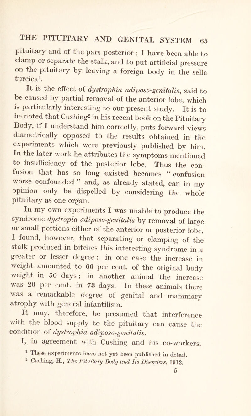 pituitary and of the pars posterior; I have been able to clamp or separate the stalk, and to put artificial pressure on the pituitary by leaving a foreign body in the sella turcica1. It is the effect of dystrophia adiposo-genitalis, said to be caused by partial removal of the anterior lobe, which is particularly interesting to our present study. It is to be noted that Cushing2 in his recent book on the Pituitary Body, if I understand him correctly, puts forward views diametrically opposed to the results obtained in the experiments which were previously published by him. In the later work he attributes the symptoms mentioned to insufficiency of the posterior lobe. Thus the con¬ fusion that has so long existed becomes “ confusion worse confounded ” and, as already stated, can in my opinion only be dispelled by considering the whole pituitary as one organ. In my own experiments I was unable to produce the syndrome dystropia adiposo-genitalis by removal of large or small portions either of the anterior or posterior lobe. I found, however, that separating or clamping of the stalk produced in bitches this interesting syndrome in a greater or lesser degree : in one case the increase in weight amounted to 66 per cent, of the original body weight in 50 days; in another animal the increase was 20 per cent, in 73 days. In these animals there was a remarkable degree of genital and mammary atrophy with general infantilism. It may, therefore, be presumed that interference with the blood supply to the pituitary can cause the condition of dystrophia adiposo-genitalis. I, in agreement with Cushing and his co-workers, 1 These experiments have not yet been published in detail. 2 Cushing, H., The Pituitary Body and Its Disorders, 1912. 5