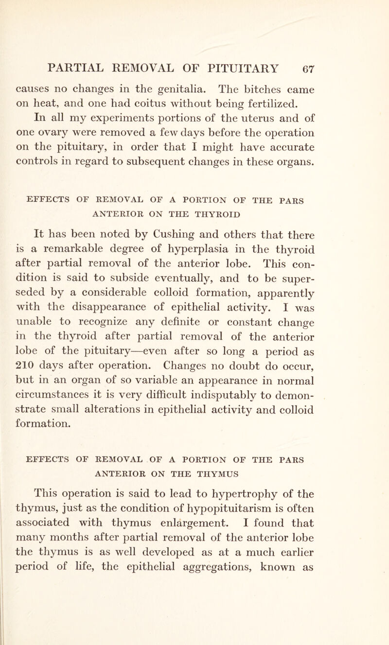 causes no changes in the genitalia. The bitches came on heat, and one had coitus without being fertilized. In all my experiments portions of the uterus and of one ovary were removed a few days before the operation on the pituitary, in order that I might have accurate controls in regard to subsequent changes in these organs. EFFECTS OF REMOVAL OF A PORTION OF THE PARS ANTERIOR ON THE THYROID It has been noted by Cushing and others that there is a remarkable degree of hyperplasia in the thyroid after partial removal of the anterior lobe. This con¬ dition is said to subside eventually, and to be super¬ seded by a considerable colloid formation, apparently with the disappearance of epithelial activity. I was unable to recognize any definite or constant change in the thyroid after partial removal of the anterior lobe of the pituitary—even after so long a period as 210 days after operation. Changes no doubt do occur, but in an organ of so variable an appearance in normal circumstances it is very difficult indisputably to demon¬ strate small alterations in epithelial activity and colloid formation. EFFECTS OF REMOVAL OF A PORTION OF THE PARS ANTERIOR ON THE THYMUS This operation is said to lead to hypertrophy of the thymus, just as the condition of hypopituitarism is often associated with thymus enlargement. I found that many months after partial removal of the anterior lobe the thymus is as well developed as at a much earlier period of life, the epithelial aggregations, known as