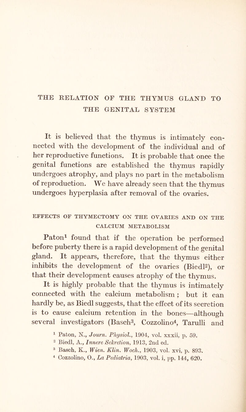 THE RELATION OF THE THYMUS GLAND TO THE GENITAL SYSTEM It is believed that the thymus is intimately con¬ nected with the development of the individual and of her reproductive functions. It is probable that once the genital functions are established the thymus rapidly undergoes atrophy, and plays no part in the metabolism of reproduction. We have already seen that the thymus undergoes hyperplasia after removal of the ovaries. EFFECTS OF THYMECTOMY ON THE OVARIES AND ON THE CALCIUM METABOLISM Paton1 found that if the operation be performed before puberty there is a rapid development of the genital gland. It appears, therefore, that the thymus either inhibits the development of the ovaries (Biedl2), or that their development causes atrophy of the thymus. It is highly probable that the thymus is intimately connected with the calcium metabolism ; but it can hardly be, as Biedl suggests, that the effect of its secretion is to cause calcium retention in the bones—although several investigators (Basch3, Cozzolino4, Tarulli and 1 Paton, N., Journ. Physiol., 1904, vol. xxxii, p. 59. 2 Biedl, A., Innere Sekretion, 1913, 2nd ed. 3 Basch, K., Wien. Klin. Woch., 1903, vol. xvi, p. 893.