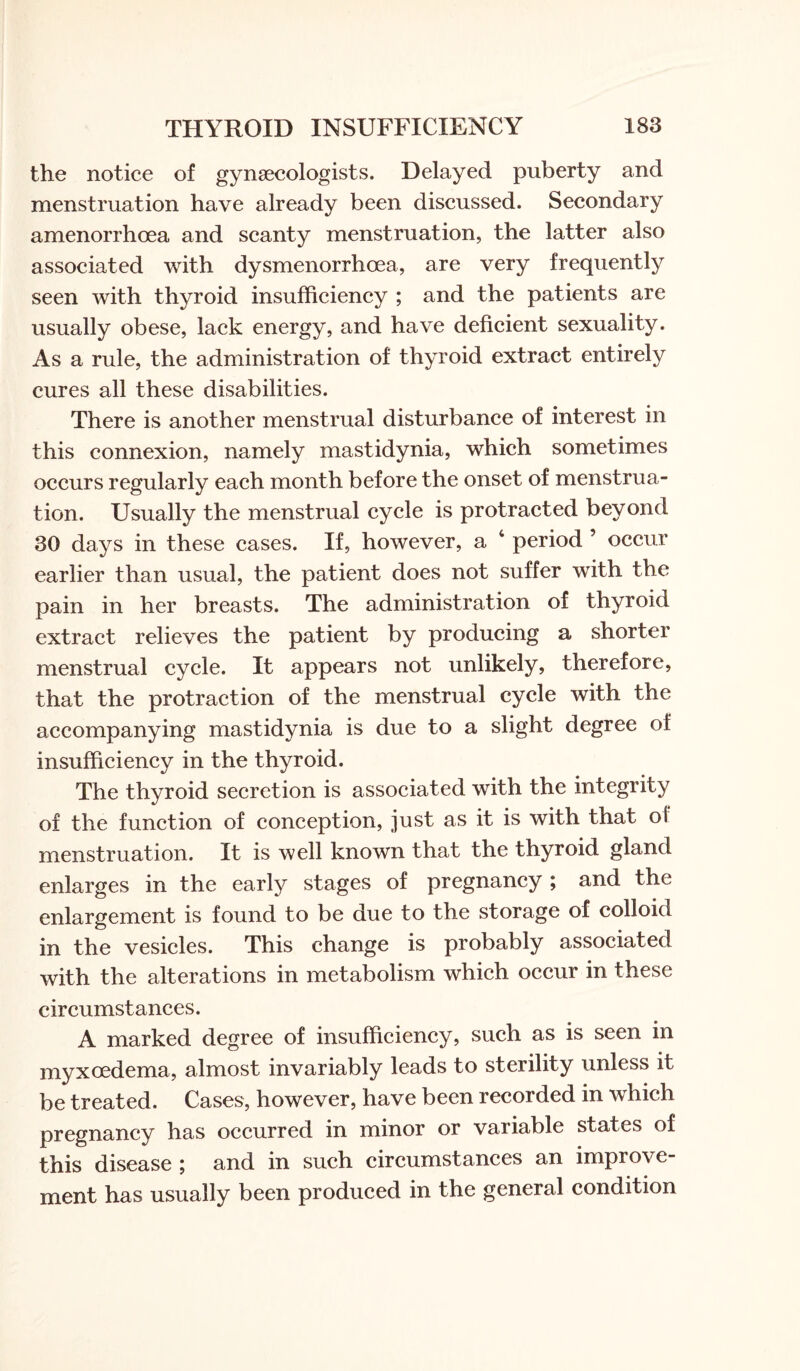 the notice of gynaecologists. Delayed puberty and menstruation have already been discussed. Secondary amenorrhoea and scanty menstruation, the latter also associated with dysmenorrhoea, are very frequently seen with thyroid insufficiency ; and the patients are usually obese, lack energy, and have deficient sexuality. As a rule, the administration of thyroid extract entirely cures all these disabilities. There is another menstrual disturbance of interest in this connexion, namely mastidynia, which sometimes occurs regularly each month before the onset of menstrua¬ tion. Usually the menstrual cycle is protracted beyond 30 days in these cases. If, however, a 4 period ’ occur earlier than usual, the patient does not suffer with the pain in her breasts. The administration of thyroid extract relieves the patient by producing a shorter menstrual cycle. It appears not unlikely, therefore, that the protraction of the menstrual cycle with the accompanying mastidynia is due to a slight degree of insufficiency in the thyroid. The thyroid secretion is associated with the integrity of the function of conception, just as it is with that oi menstruation. It is well known that the thyroid gland enlarges in the early stages of pregnancy ; and the enlargement is found to be due to the storage of colloid in the vesicles. This change is probably associated with the alterations in metabolism which occur in these circumstances. A marked degree of insufficiency, such as is seen in myxoedema, almost invariably leads to sterility unless it be treated. Cases, however, have been recorded in which pregnancy has occurred in minor or variable states of this disease ; and in such circumstances an improve¬ ment has usually been produced in the general condition