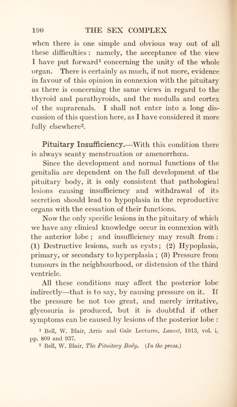 when there is one simple and obvious way out of all these difficulties : namely, the acceptance of the view I have put forward1 concerning the unity of the whole organ. There is certainly as much, if not more, evidence in favour of this opinion in connexion with the pituitary as there is concerning the same views in regard to the thyroid and parathyroids, and the medulla and cortex of the suprarenals. I shall not enter into a long dis¬ cussion of this question here, as I have considered it more fully elsewhere2. Pituitary Insufficiency.—With this condition there is always scanty menstruation or amenorrhcea. Since the development and normal functions of the genitalia are dependent on the full development of the pituitary body, it is only consistent that pathological lesions causing insufficiency and withdrawal of its secretion should lead to hypoplasia in the reproductive organs with the cessation of their functions. Now the only specific lesions in the pituitary of which we have any clinical knowledge occur in connexion with the anterior lobe ; and insufficiency may result from : (i) Destructive lesions, such as cysts; (2) Hypoplasia, primary, or secondary to hyperplasia ; (3) Pressure from tumours in the neighbourhood, or distension of the third ventricle. All these conditions may affect the posterior lobe indirectly—that is to say, by causing pressure on it. If the pressure be not too great, and merely irritative, glycosuria is produced, but it is doubtful if other symptoms can be caused by lesions of the posterior lobe : 1 Bell, W. Blair, Arris and Gale Lectures, Lancet, 1913, vol. i. pp. 809 and 937. 2 Bell, W. Blair, The Pituitary Body. (In the press.)
